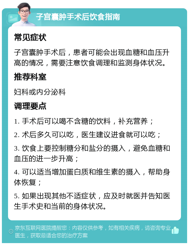 子宫囊肿手术后饮食指南 常见症状 子宫囊肿手术后，患者可能会出现血糖和血压升高的情况，需要注意饮食调理和监测身体状况。 推荐科室 妇科或内分泌科 调理要点 1. 手术后可以喝不含糖的饮料，补充营养； 2. 术后多久可以吃，医生建议进食就可以吃； 3. 饮食上要控制糖分和盐分的摄入，避免血糖和血压的进一步升高； 4. 可以适当增加蛋白质和维生素的摄入，帮助身体恢复； 5. 如果出现其他不适症状，应及时就医并告知医生手术史和当前的身体状况。