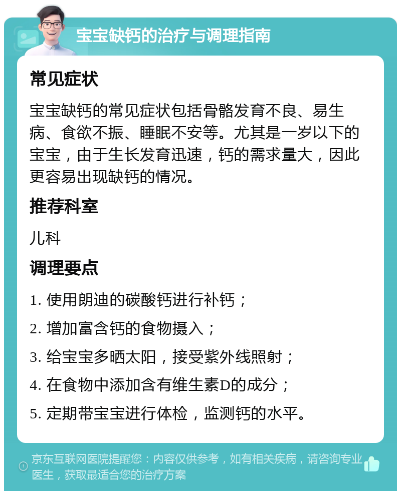 宝宝缺钙的治疗与调理指南 常见症状 宝宝缺钙的常见症状包括骨骼发育不良、易生病、食欲不振、睡眠不安等。尤其是一岁以下的宝宝，由于生长发育迅速，钙的需求量大，因此更容易出现缺钙的情况。 推荐科室 儿科 调理要点 1. 使用朗迪的碳酸钙进行补钙； 2. 增加富含钙的食物摄入； 3. 给宝宝多晒太阳，接受紫外线照射； 4. 在食物中添加含有维生素D的成分； 5. 定期带宝宝进行体检，监测钙的水平。