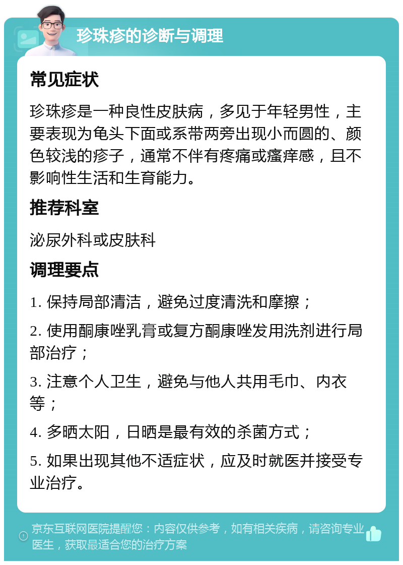 珍珠疹的诊断与调理 常见症状 珍珠疹是一种良性皮肤病，多见于年轻男性，主要表现为龟头下面或系带两旁出现小而圆的、颜色较浅的疹子，通常不伴有疼痛或瘙痒感，且不影响性生活和生育能力。 推荐科室 泌尿外科或皮肤科 调理要点 1. 保持局部清洁，避免过度清洗和摩擦； 2. 使用酮康唑乳膏或复方酮康唑发用洗剂进行局部治疗； 3. 注意个人卫生，避免与他人共用毛巾、内衣等； 4. 多晒太阳，日晒是最有效的杀菌方式； 5. 如果出现其他不适症状，应及时就医并接受专业治疗。