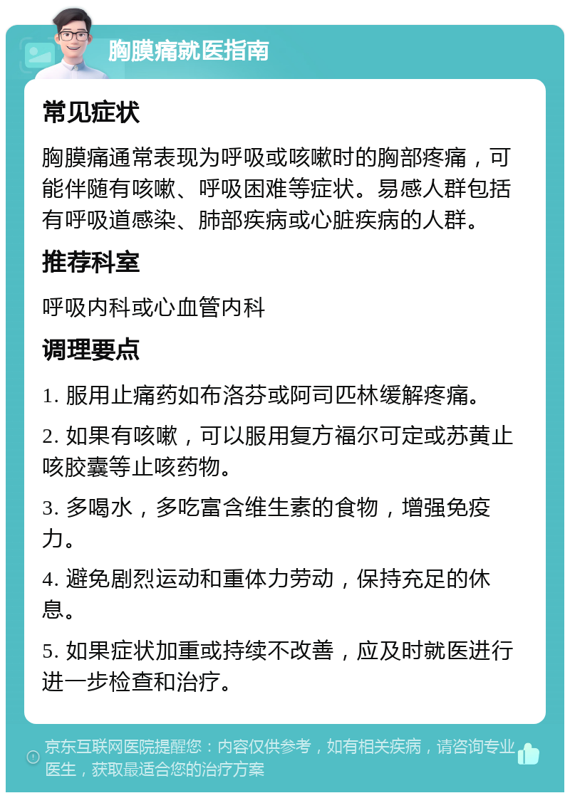 胸膜痛就医指南 常见症状 胸膜痛通常表现为呼吸或咳嗽时的胸部疼痛，可能伴随有咳嗽、呼吸困难等症状。易感人群包括有呼吸道感染、肺部疾病或心脏疾病的人群。 推荐科室 呼吸内科或心血管内科 调理要点 1. 服用止痛药如布洛芬或阿司匹林缓解疼痛。 2. 如果有咳嗽，可以服用复方福尔可定或苏黄止咳胶囊等止咳药物。 3. 多喝水，多吃富含维生素的食物，增强免疫力。 4. 避免剧烈运动和重体力劳动，保持充足的休息。 5. 如果症状加重或持续不改善，应及时就医进行进一步检查和治疗。