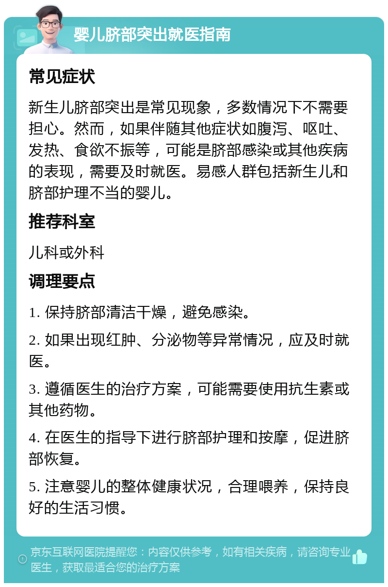 婴儿脐部突出就医指南 常见症状 新生儿脐部突出是常见现象，多数情况下不需要担心。然而，如果伴随其他症状如腹泻、呕吐、发热、食欲不振等，可能是脐部感染或其他疾病的表现，需要及时就医。易感人群包括新生儿和脐部护理不当的婴儿。 推荐科室 儿科或外科 调理要点 1. 保持脐部清洁干燥，避免感染。 2. 如果出现红肿、分泌物等异常情况，应及时就医。 3. 遵循医生的治疗方案，可能需要使用抗生素或其他药物。 4. 在医生的指导下进行脐部护理和按摩，促进脐部恢复。 5. 注意婴儿的整体健康状况，合理喂养，保持良好的生活习惯。