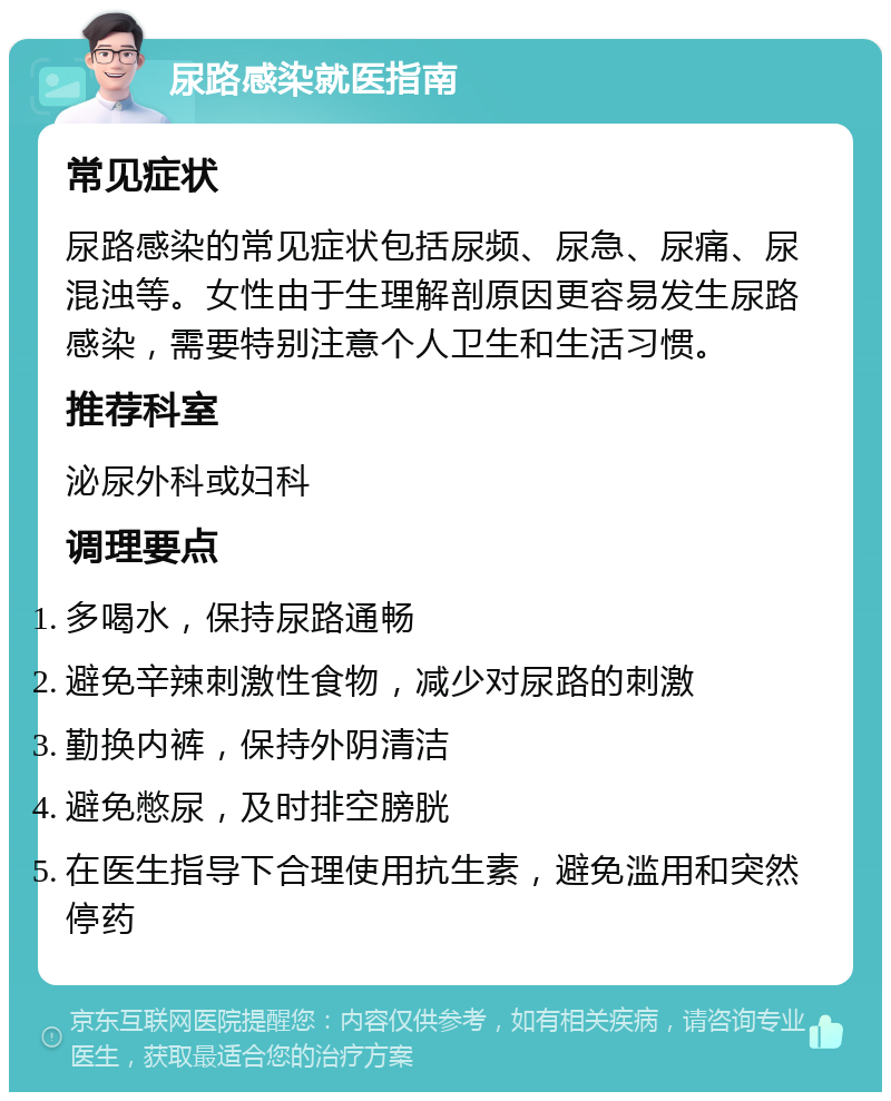 尿路感染就医指南 常见症状 尿路感染的常见症状包括尿频、尿急、尿痛、尿混浊等。女性由于生理解剖原因更容易发生尿路感染，需要特别注意个人卫生和生活习惯。 推荐科室 泌尿外科或妇科 调理要点 多喝水，保持尿路通畅 避免辛辣刺激性食物，减少对尿路的刺激 勤换内裤，保持外阴清洁 避免憋尿，及时排空膀胱 在医生指导下合理使用抗生素，避免滥用和突然停药