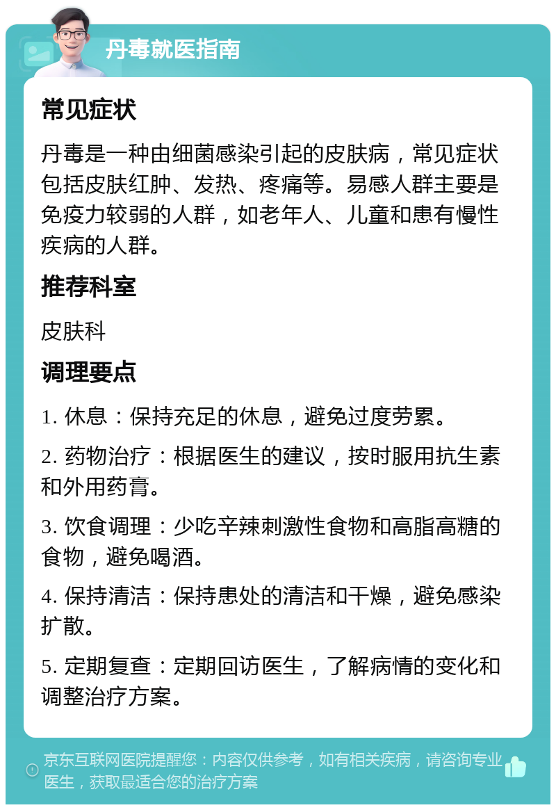 丹毒就医指南 常见症状 丹毒是一种由细菌感染引起的皮肤病，常见症状包括皮肤红肿、发热、疼痛等。易感人群主要是免疫力较弱的人群，如老年人、儿童和患有慢性疾病的人群。 推荐科室 皮肤科 调理要点 1. 休息：保持充足的休息，避免过度劳累。 2. 药物治疗：根据医生的建议，按时服用抗生素和外用药膏。 3. 饮食调理：少吃辛辣刺激性食物和高脂高糖的食物，避免喝酒。 4. 保持清洁：保持患处的清洁和干燥，避免感染扩散。 5. 定期复查：定期回访医生，了解病情的变化和调整治疗方案。