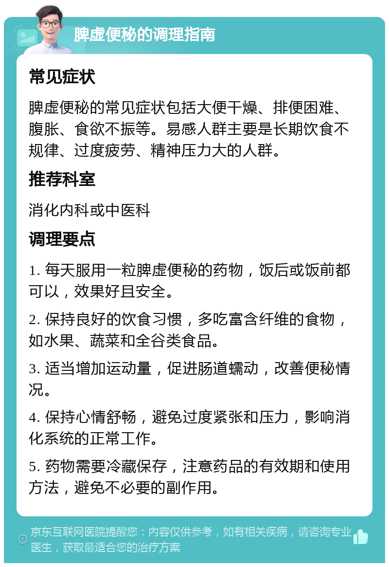 脾虚便秘的调理指南 常见症状 脾虚便秘的常见症状包括大便干燥、排便困难、腹胀、食欲不振等。易感人群主要是长期饮食不规律、过度疲劳、精神压力大的人群。 推荐科室 消化内科或中医科 调理要点 1. 每天服用一粒脾虚便秘的药物，饭后或饭前都可以，效果好且安全。 2. 保持良好的饮食习惯，多吃富含纤维的食物，如水果、蔬菜和全谷类食品。 3. 适当增加运动量，促进肠道蠕动，改善便秘情况。 4. 保持心情舒畅，避免过度紧张和压力，影响消化系统的正常工作。 5. 药物需要冷藏保存，注意药品的有效期和使用方法，避免不必要的副作用。