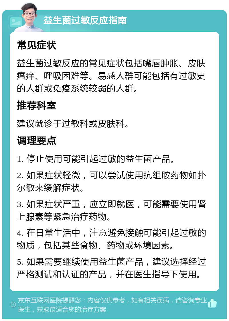 益生菌过敏反应指南 常见症状 益生菌过敏反应的常见症状包括嘴唇肿胀、皮肤瘙痒、呼吸困难等。易感人群可能包括有过敏史的人群或免疫系统较弱的人群。 推荐科室 建议就诊于过敏科或皮肤科。 调理要点 1. 停止使用可能引起过敏的益生菌产品。 2. 如果症状轻微，可以尝试使用抗组胺药物如扑尔敏来缓解症状。 3. 如果症状严重，应立即就医，可能需要使用肾上腺素等紧急治疗药物。 4. 在日常生活中，注意避免接触可能引起过敏的物质，包括某些食物、药物或环境因素。 5. 如果需要继续使用益生菌产品，建议选择经过严格测试和认证的产品，并在医生指导下使用。