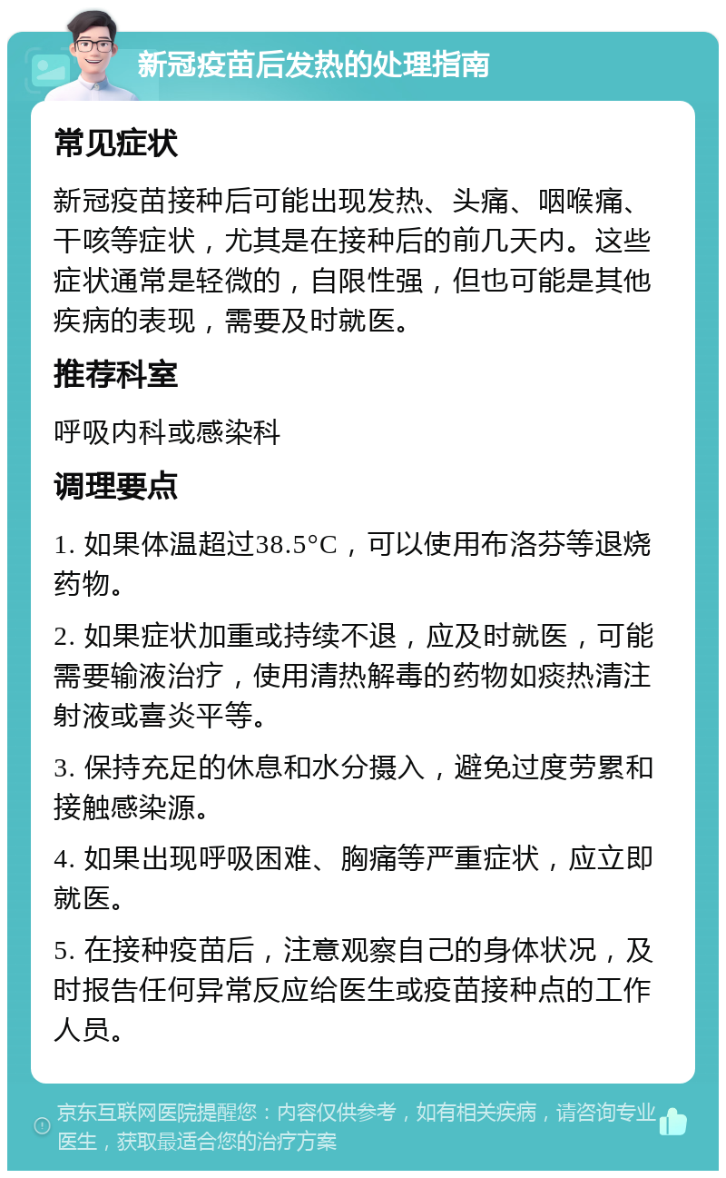 新冠疫苗后发热的处理指南 常见症状 新冠疫苗接种后可能出现发热、头痛、咽喉痛、干咳等症状，尤其是在接种后的前几天内。这些症状通常是轻微的，自限性强，但也可能是其他疾病的表现，需要及时就医。 推荐科室 呼吸内科或感染科 调理要点 1. 如果体温超过38.5°C，可以使用布洛芬等退烧药物。 2. 如果症状加重或持续不退，应及时就医，可能需要输液治疗，使用清热解毒的药物如痰热清注射液或喜炎平等。 3. 保持充足的休息和水分摄入，避免过度劳累和接触感染源。 4. 如果出现呼吸困难、胸痛等严重症状，应立即就医。 5. 在接种疫苗后，注意观察自己的身体状况，及时报告任何异常反应给医生或疫苗接种点的工作人员。