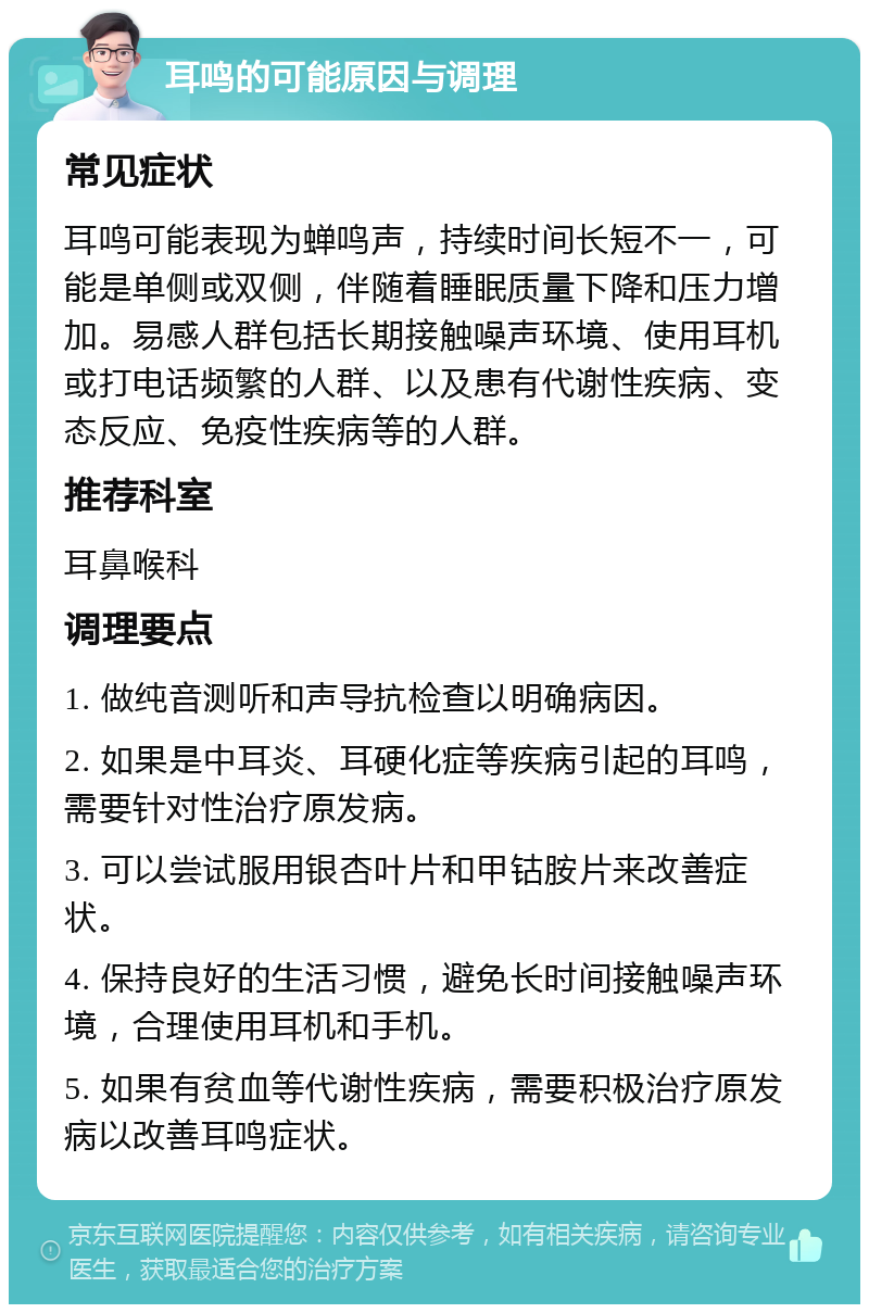 耳鸣的可能原因与调理 常见症状 耳鸣可能表现为蝉鸣声，持续时间长短不一，可能是单侧或双侧，伴随着睡眠质量下降和压力增加。易感人群包括长期接触噪声环境、使用耳机或打电话频繁的人群、以及患有代谢性疾病、变态反应、免疫性疾病等的人群。 推荐科室 耳鼻喉科 调理要点 1. 做纯音测听和声导抗检查以明确病因。 2. 如果是中耳炎、耳硬化症等疾病引起的耳鸣，需要针对性治疗原发病。 3. 可以尝试服用银杏叶片和甲钴胺片来改善症状。 4. 保持良好的生活习惯，避免长时间接触噪声环境，合理使用耳机和手机。 5. 如果有贫血等代谢性疾病，需要积极治疗原发病以改善耳鸣症状。