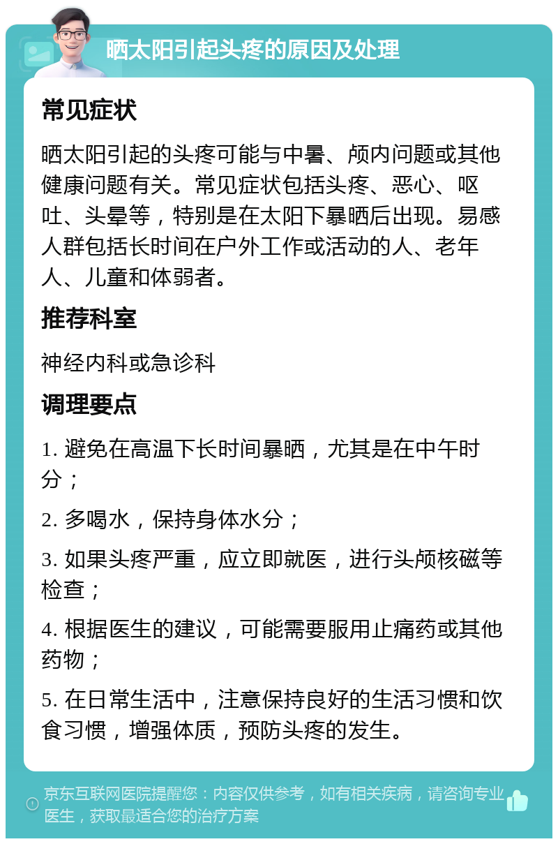 晒太阳引起头疼的原因及处理 常见症状 晒太阳引起的头疼可能与中暑、颅内问题或其他健康问题有关。常见症状包括头疼、恶心、呕吐、头晕等，特别是在太阳下暴晒后出现。易感人群包括长时间在户外工作或活动的人、老年人、儿童和体弱者。 推荐科室 神经内科或急诊科 调理要点 1. 避免在高温下长时间暴晒，尤其是在中午时分； 2. 多喝水，保持身体水分； 3. 如果头疼严重，应立即就医，进行头颅核磁等检查； 4. 根据医生的建议，可能需要服用止痛药或其他药物； 5. 在日常生活中，注意保持良好的生活习惯和饮食习惯，增强体质，预防头疼的发生。