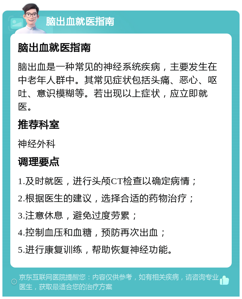 脑出血就医指南 脑出血就医指南 脑出血是一种常见的神经系统疾病，主要发生在中老年人群中。其常见症状包括头痛、恶心、呕吐、意识模糊等。若出现以上症状，应立即就医。 推荐科室 神经外科 调理要点 1.及时就医，进行头颅CT检查以确定病情； 2.根据医生的建议，选择合适的药物治疗； 3.注意休息，避免过度劳累； 4.控制血压和血糖，预防再次出血； 5.进行康复训练，帮助恢复神经功能。