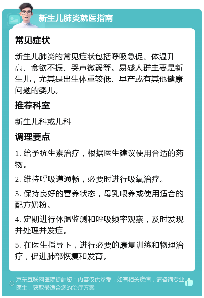 新生儿肺炎就医指南 常见症状 新生儿肺炎的常见症状包括呼吸急促、体温升高、食欲不振、哭声微弱等。易感人群主要是新生儿，尤其是出生体重较低、早产或有其他健康问题的婴儿。 推荐科室 新生儿科或儿科 调理要点 1. 给予抗生素治疗，根据医生建议使用合适的药物。 2. 维持呼吸道通畅，必要时进行吸氧治疗。 3. 保持良好的营养状态，母乳喂养或使用适合的配方奶粉。 4. 定期进行体温监测和呼吸频率观察，及时发现并处理并发症。 5. 在医生指导下，进行必要的康复训练和物理治疗，促进肺部恢复和发育。