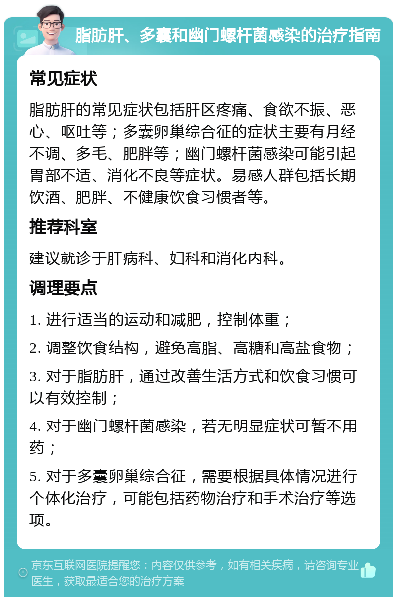 脂肪肝、多囊和幽门螺杆菌感染的治疗指南 常见症状 脂肪肝的常见症状包括肝区疼痛、食欲不振、恶心、呕吐等；多囊卵巢综合征的症状主要有月经不调、多毛、肥胖等；幽门螺杆菌感染可能引起胃部不适、消化不良等症状。易感人群包括长期饮酒、肥胖、不健康饮食习惯者等。 推荐科室 建议就诊于肝病科、妇科和消化内科。 调理要点 1. 进行适当的运动和减肥，控制体重； 2. 调整饮食结构，避免高脂、高糖和高盐食物； 3. 对于脂肪肝，通过改善生活方式和饮食习惯可以有效控制； 4. 对于幽门螺杆菌感染，若无明显症状可暂不用药； 5. 对于多囊卵巢综合征，需要根据具体情况进行个体化治疗，可能包括药物治疗和手术治疗等选项。