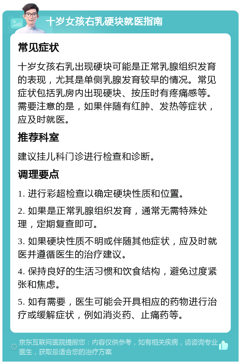 十岁女孩右乳硬块就医指南 常见症状 十岁女孩右乳出现硬块可能是正常乳腺组织发育的表现，尤其是单侧乳腺发育较早的情况。常见症状包括乳房内出现硬块、按压时有疼痛感等。需要注意的是，如果伴随有红肿、发热等症状，应及时就医。 推荐科室 建议挂儿科门诊进行检查和诊断。 调理要点 1. 进行彩超检查以确定硬块性质和位置。 2. 如果是正常乳腺组织发育，通常无需特殊处理，定期复查即可。 3. 如果硬块性质不明或伴随其他症状，应及时就医并遵循医生的治疗建议。 4. 保持良好的生活习惯和饮食结构，避免过度紧张和焦虑。 5. 如有需要，医生可能会开具相应的药物进行治疗或缓解症状，例如消炎药、止痛药等。