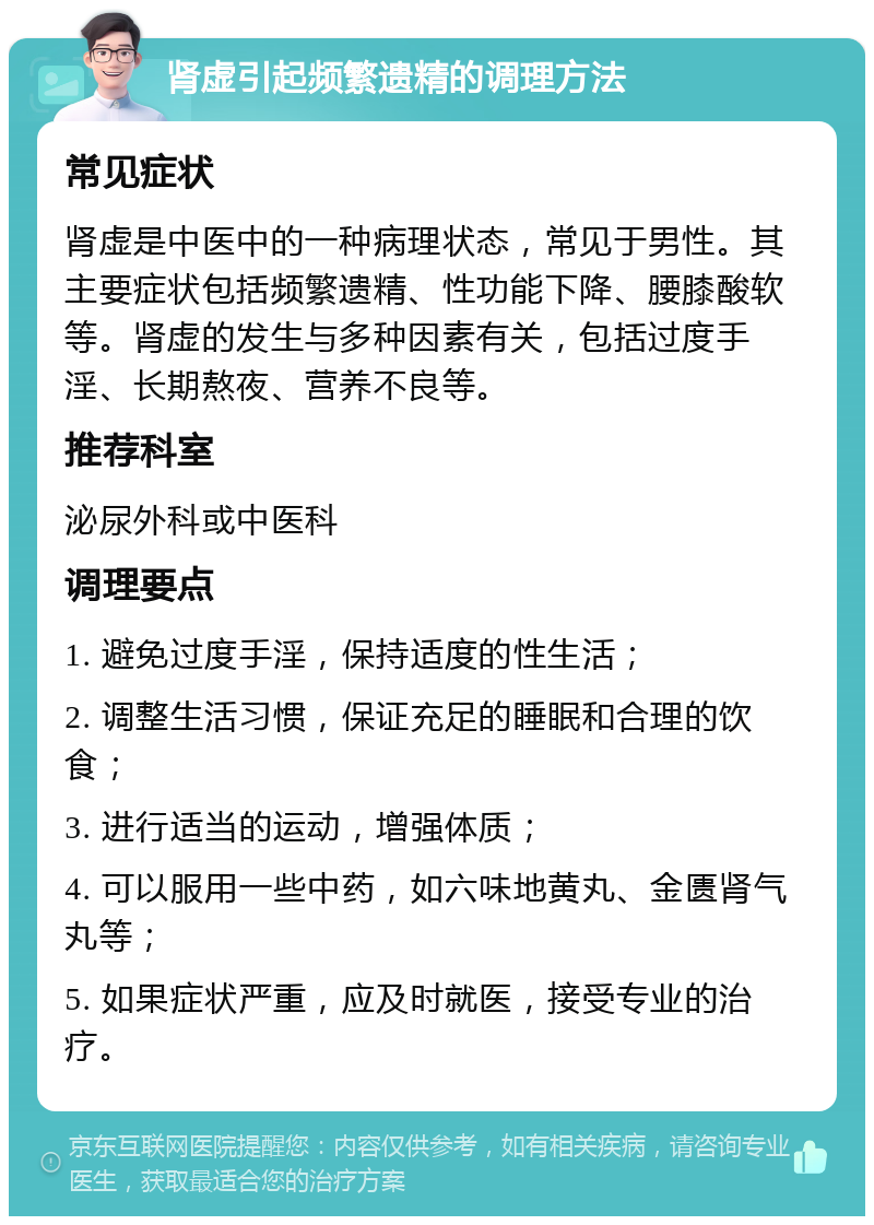 肾虚引起频繁遗精的调理方法 常见症状 肾虚是中医中的一种病理状态，常见于男性。其主要症状包括频繁遗精、性功能下降、腰膝酸软等。肾虚的发生与多种因素有关，包括过度手淫、长期熬夜、营养不良等。 推荐科室 泌尿外科或中医科 调理要点 1. 避免过度手淫，保持适度的性生活； 2. 调整生活习惯，保证充足的睡眠和合理的饮食； 3. 进行适当的运动，增强体质； 4. 可以服用一些中药，如六味地黄丸、金匮肾气丸等； 5. 如果症状严重，应及时就医，接受专业的治疗。