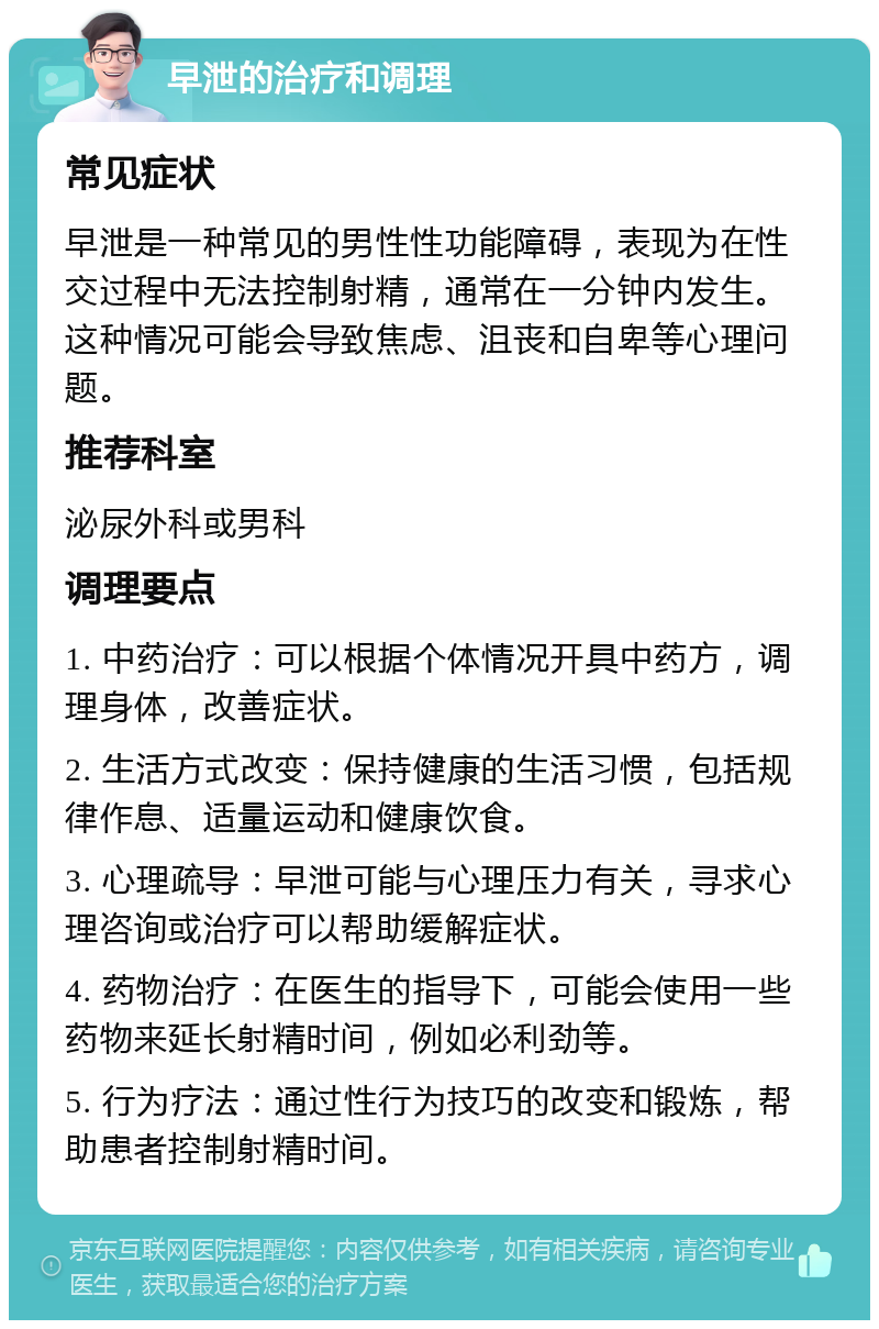 早泄的治疗和调理 常见症状 早泄是一种常见的男性性功能障碍，表现为在性交过程中无法控制射精，通常在一分钟内发生。这种情况可能会导致焦虑、沮丧和自卑等心理问题。 推荐科室 泌尿外科或男科 调理要点 1. 中药治疗：可以根据个体情况开具中药方，调理身体，改善症状。 2. 生活方式改变：保持健康的生活习惯，包括规律作息、适量运动和健康饮食。 3. 心理疏导：早泄可能与心理压力有关，寻求心理咨询或治疗可以帮助缓解症状。 4. 药物治疗：在医生的指导下，可能会使用一些药物来延长射精时间，例如必利劲等。 5. 行为疗法：通过性行为技巧的改变和锻炼，帮助患者控制射精时间。