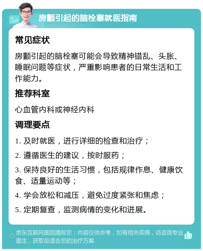 房颤引起的脑栓塞就医指南 常见症状 房颤引起的脑栓塞可能会导致精神错乱、头胀、睡眠问题等症状，严重影响患者的日常生活和工作能力。 推荐科室 心血管内科或神经内科 调理要点 1. 及时就医，进行详细的检查和治疗； 2. 遵循医生的建议，按时服药； 3. 保持良好的生活习惯，包括规律作息、健康饮食、适量运动等； 4. 学会放松和减压，避免过度紧张和焦虑； 5. 定期复查，监测病情的变化和进展。