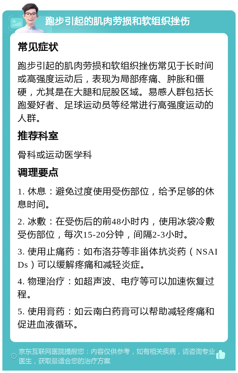 跑步引起的肌肉劳损和软组织挫伤 常见症状 跑步引起的肌肉劳损和软组织挫伤常见于长时间或高强度运动后，表现为局部疼痛、肿胀和僵硬，尤其是在大腿和屁股区域。易感人群包括长跑爱好者、足球运动员等经常进行高强度运动的人群。 推荐科室 骨科或运动医学科 调理要点 1. 休息：避免过度使用受伤部位，给予足够的休息时间。 2. 冰敷：在受伤后的前48小时内，使用冰袋冷敷受伤部位，每次15-20分钟，间隔2-3小时。 3. 使用止痛药：如布洛芬等非甾体抗炎药（NSAIDs）可以缓解疼痛和减轻炎症。 4. 物理治疗：如超声波、电疗等可以加速恢复过程。 5. 使用膏药：如云南白药膏可以帮助减轻疼痛和促进血液循环。