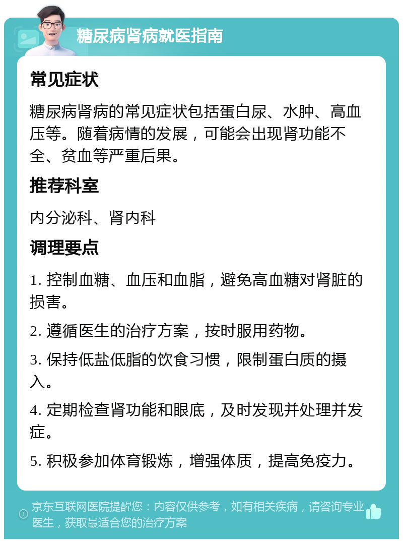 糖尿病肾病就医指南 常见症状 糖尿病肾病的常见症状包括蛋白尿、水肿、高血压等。随着病情的发展，可能会出现肾功能不全、贫血等严重后果。 推荐科室 内分泌科、肾内科 调理要点 1. 控制血糖、血压和血脂，避免高血糖对肾脏的损害。 2. 遵循医生的治疗方案，按时服用药物。 3. 保持低盐低脂的饮食习惯，限制蛋白质的摄入。 4. 定期检查肾功能和眼底，及时发现并处理并发症。 5. 积极参加体育锻炼，增强体质，提高免疫力。