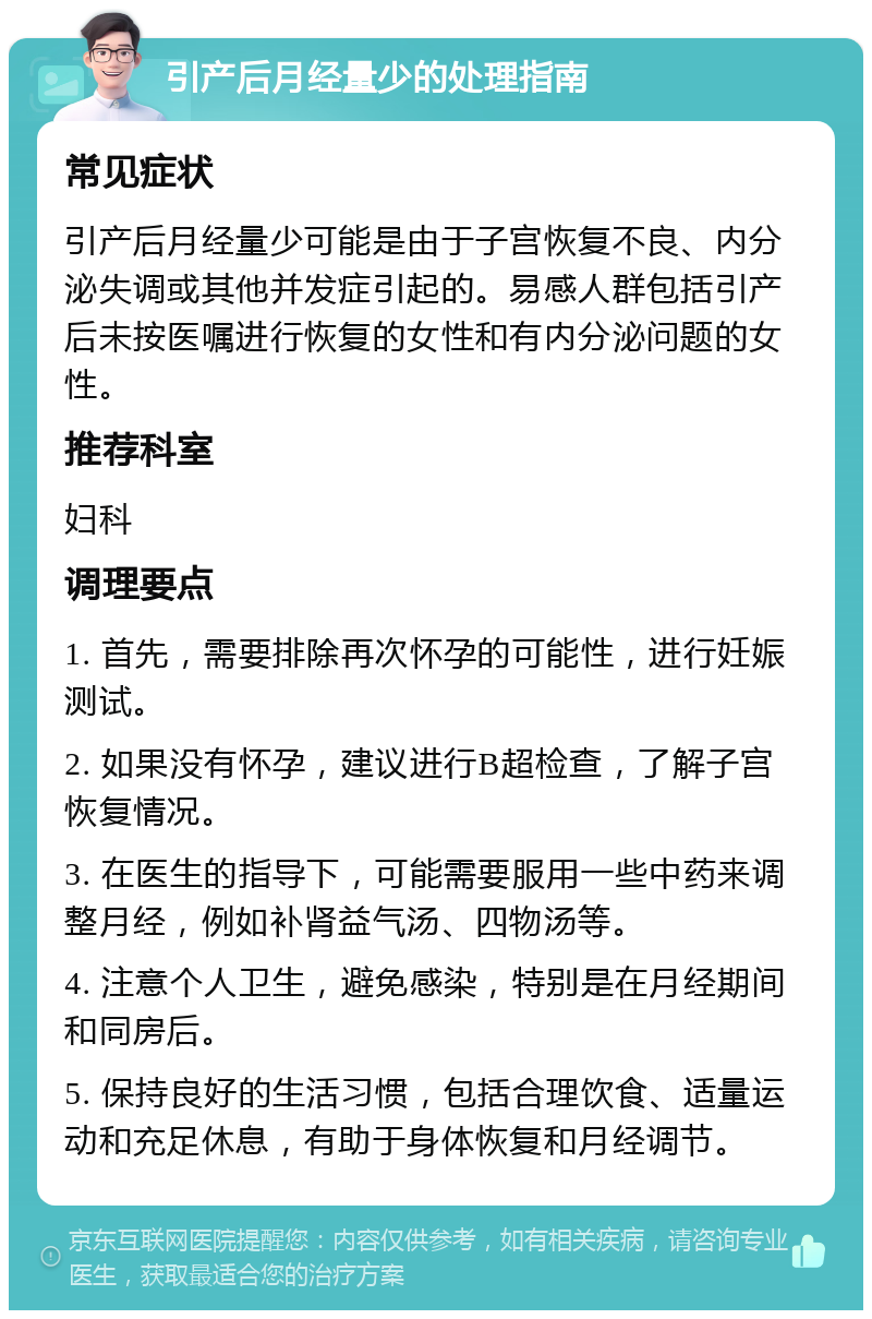 引产后月经量少的处理指南 常见症状 引产后月经量少可能是由于子宫恢复不良、内分泌失调或其他并发症引起的。易感人群包括引产后未按医嘱进行恢复的女性和有内分泌问题的女性。 推荐科室 妇科 调理要点 1. 首先，需要排除再次怀孕的可能性，进行妊娠测试。 2. 如果没有怀孕，建议进行B超检查，了解子宫恢复情况。 3. 在医生的指导下，可能需要服用一些中药来调整月经，例如补肾益气汤、四物汤等。 4. 注意个人卫生，避免感染，特别是在月经期间和同房后。 5. 保持良好的生活习惯，包括合理饮食、适量运动和充足休息，有助于身体恢复和月经调节。