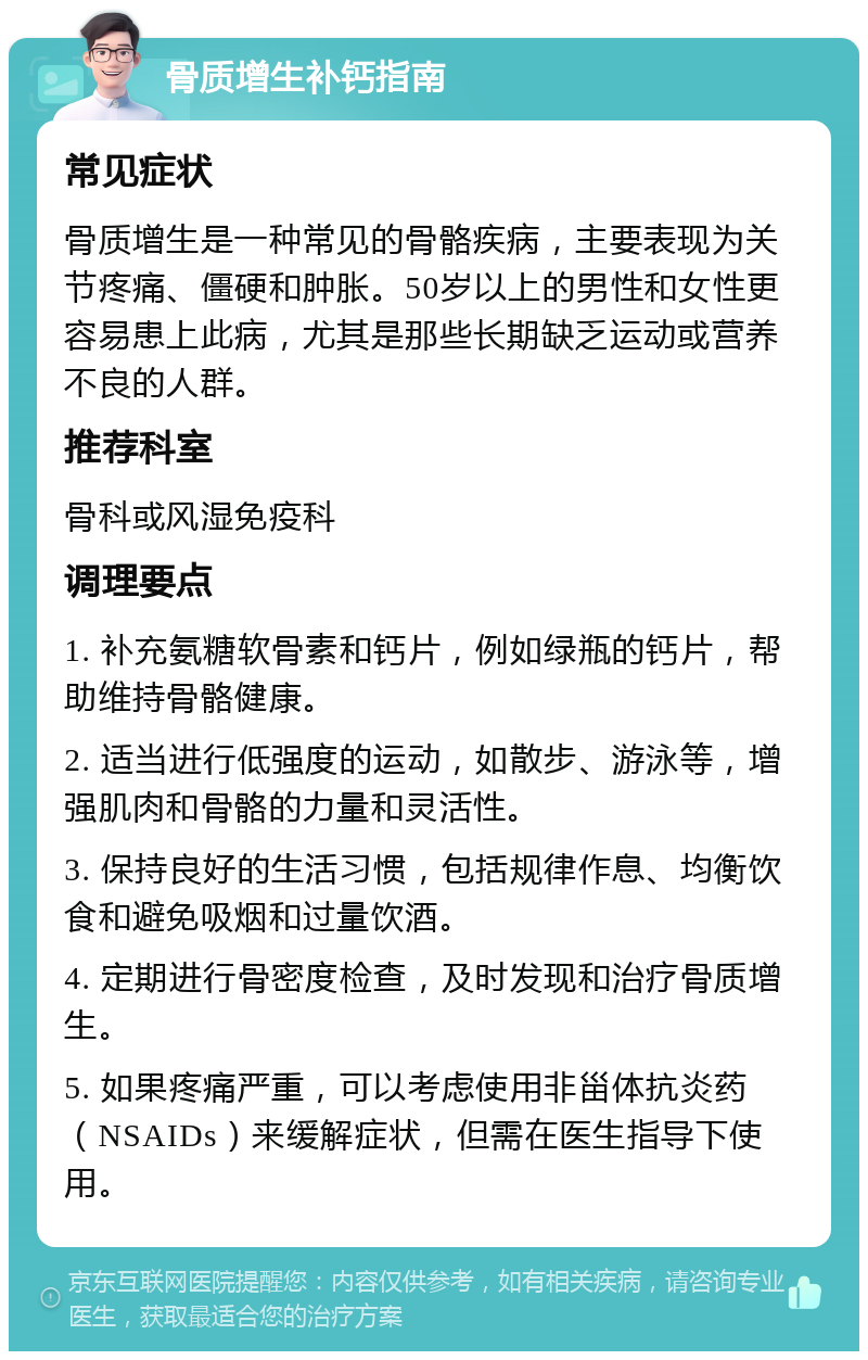 骨质增生补钙指南 常见症状 骨质增生是一种常见的骨骼疾病，主要表现为关节疼痛、僵硬和肿胀。50岁以上的男性和女性更容易患上此病，尤其是那些长期缺乏运动或营养不良的人群。 推荐科室 骨科或风湿免疫科 调理要点 1. 补充氨糖软骨素和钙片，例如绿瓶的钙片，帮助维持骨骼健康。 2. 适当进行低强度的运动，如散步、游泳等，增强肌肉和骨骼的力量和灵活性。 3. 保持良好的生活习惯，包括规律作息、均衡饮食和避免吸烟和过量饮酒。 4. 定期进行骨密度检查，及时发现和治疗骨质增生。 5. 如果疼痛严重，可以考虑使用非甾体抗炎药（NSAIDs）来缓解症状，但需在医生指导下使用。