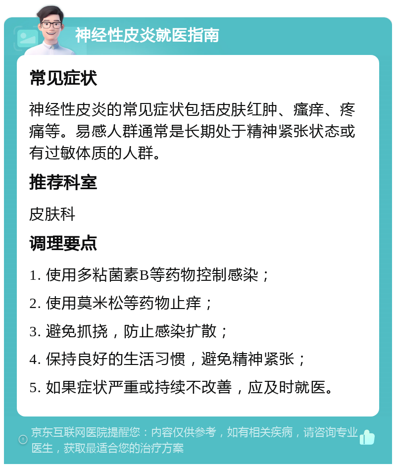 神经性皮炎就医指南 常见症状 神经性皮炎的常见症状包括皮肤红肿、瘙痒、疼痛等。易感人群通常是长期处于精神紧张状态或有过敏体质的人群。 推荐科室 皮肤科 调理要点 1. 使用多粘菌素B等药物控制感染； 2. 使用莫米松等药物止痒； 3. 避免抓挠，防止感染扩散； 4. 保持良好的生活习惯，避免精神紧张； 5. 如果症状严重或持续不改善，应及时就医。