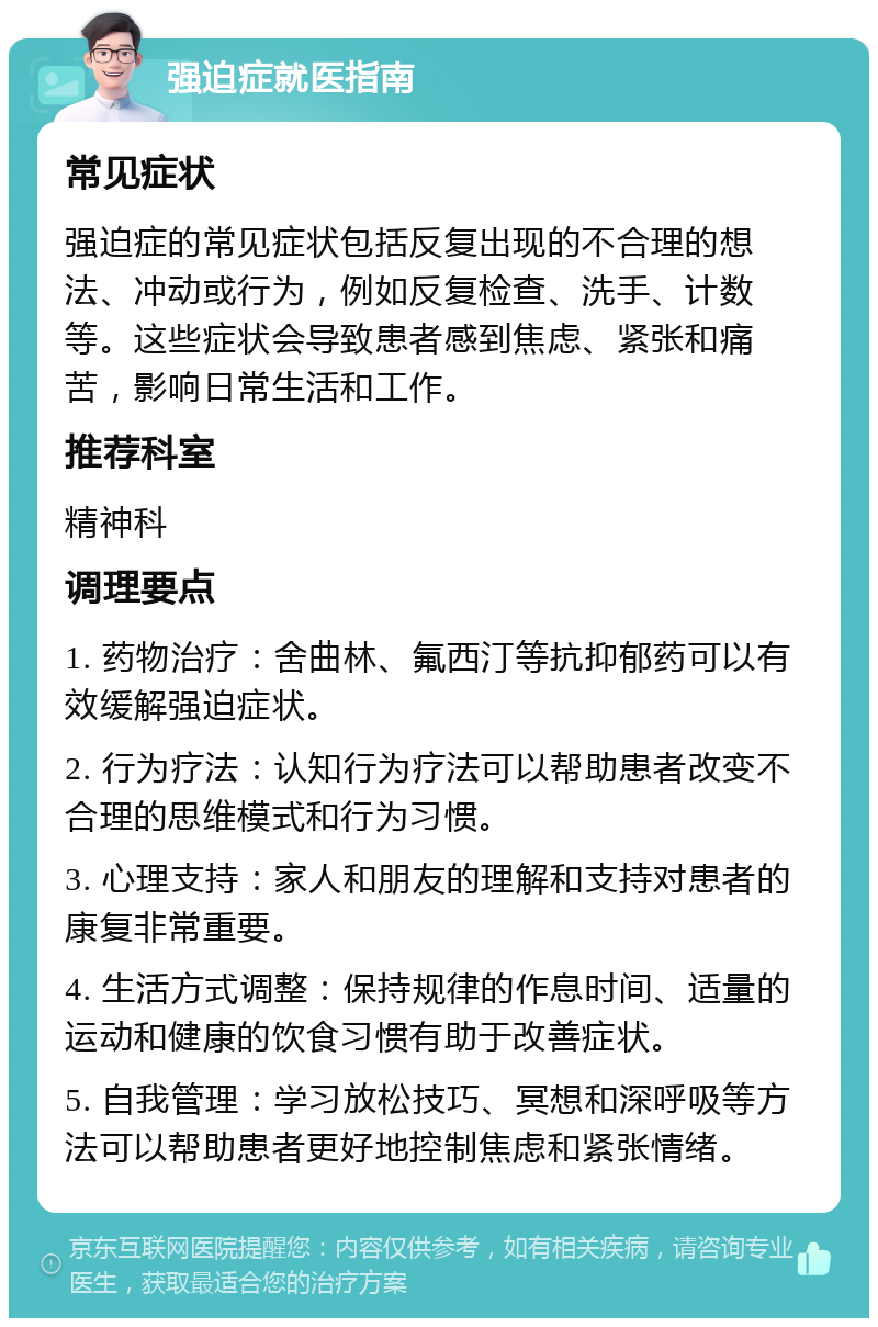 强迫症就医指南 常见症状 强迫症的常见症状包括反复出现的不合理的想法、冲动或行为，例如反复检查、洗手、计数等。这些症状会导致患者感到焦虑、紧张和痛苦，影响日常生活和工作。 推荐科室 精神科 调理要点 1. 药物治疗：舍曲林、氟西汀等抗抑郁药可以有效缓解强迫症状。 2. 行为疗法：认知行为疗法可以帮助患者改变不合理的思维模式和行为习惯。 3. 心理支持：家人和朋友的理解和支持对患者的康复非常重要。 4. 生活方式调整：保持规律的作息时间、适量的运动和健康的饮食习惯有助于改善症状。 5. 自我管理：学习放松技巧、冥想和深呼吸等方法可以帮助患者更好地控制焦虑和紧张情绪。