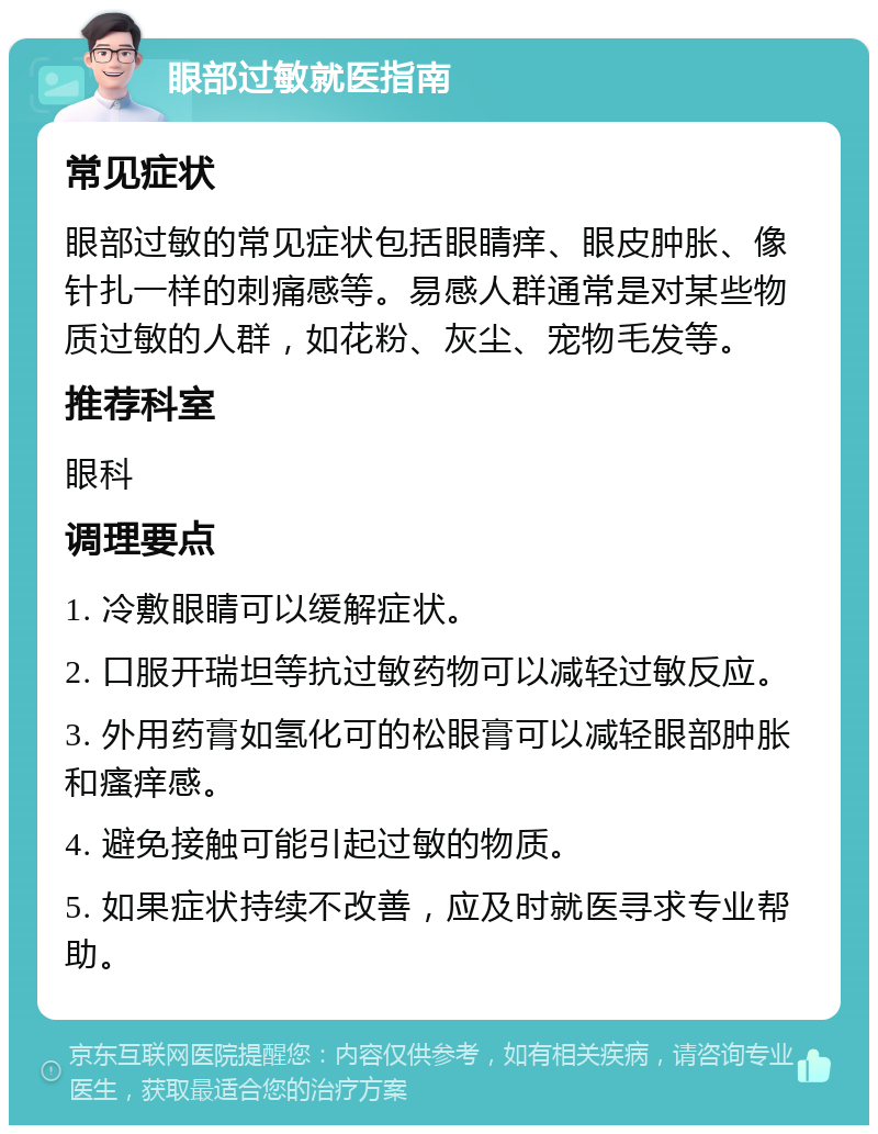 眼部过敏就医指南 常见症状 眼部过敏的常见症状包括眼睛痒、眼皮肿胀、像针扎一样的刺痛感等。易感人群通常是对某些物质过敏的人群，如花粉、灰尘、宠物毛发等。 推荐科室 眼科 调理要点 1. 冷敷眼睛可以缓解症状。 2. 口服开瑞坦等抗过敏药物可以减轻过敏反应。 3. 外用药膏如氢化可的松眼膏可以减轻眼部肿胀和瘙痒感。 4. 避免接触可能引起过敏的物质。 5. 如果症状持续不改善，应及时就医寻求专业帮助。