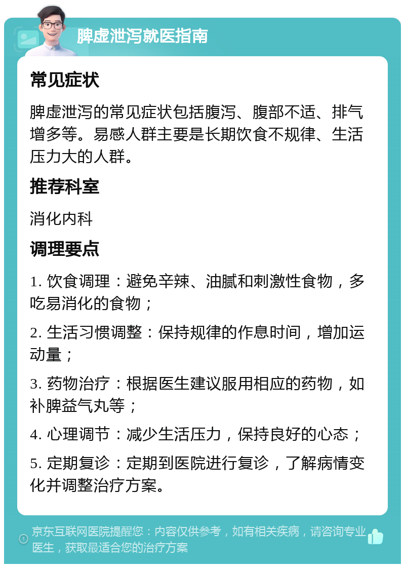 脾虚泄泻就医指南 常见症状 脾虚泄泻的常见症状包括腹泻、腹部不适、排气增多等。易感人群主要是长期饮食不规律、生活压力大的人群。 推荐科室 消化内科 调理要点 1. 饮食调理：避免辛辣、油腻和刺激性食物，多吃易消化的食物； 2. 生活习惯调整：保持规律的作息时间，增加运动量； 3. 药物治疗：根据医生建议服用相应的药物，如补脾益气丸等； 4. 心理调节：减少生活压力，保持良好的心态； 5. 定期复诊：定期到医院进行复诊，了解病情变化并调整治疗方案。