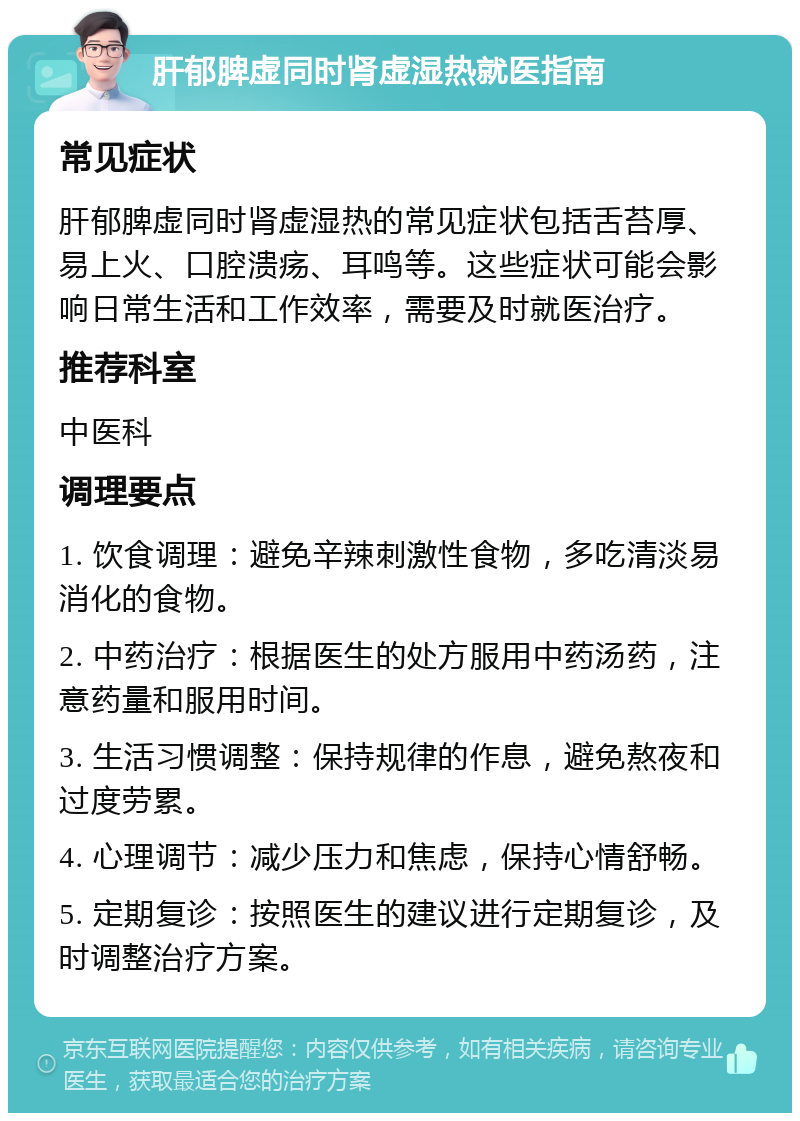 肝郁脾虚同时肾虚湿热就医指南 常见症状 肝郁脾虚同时肾虚湿热的常见症状包括舌苔厚、易上火、口腔溃疡、耳鸣等。这些症状可能会影响日常生活和工作效率，需要及时就医治疗。 推荐科室 中医科 调理要点 1. 饮食调理：避免辛辣刺激性食物，多吃清淡易消化的食物。 2. 中药治疗：根据医生的处方服用中药汤药，注意药量和服用时间。 3. 生活习惯调整：保持规律的作息，避免熬夜和过度劳累。 4. 心理调节：减少压力和焦虑，保持心情舒畅。 5. 定期复诊：按照医生的建议进行定期复诊，及时调整治疗方案。