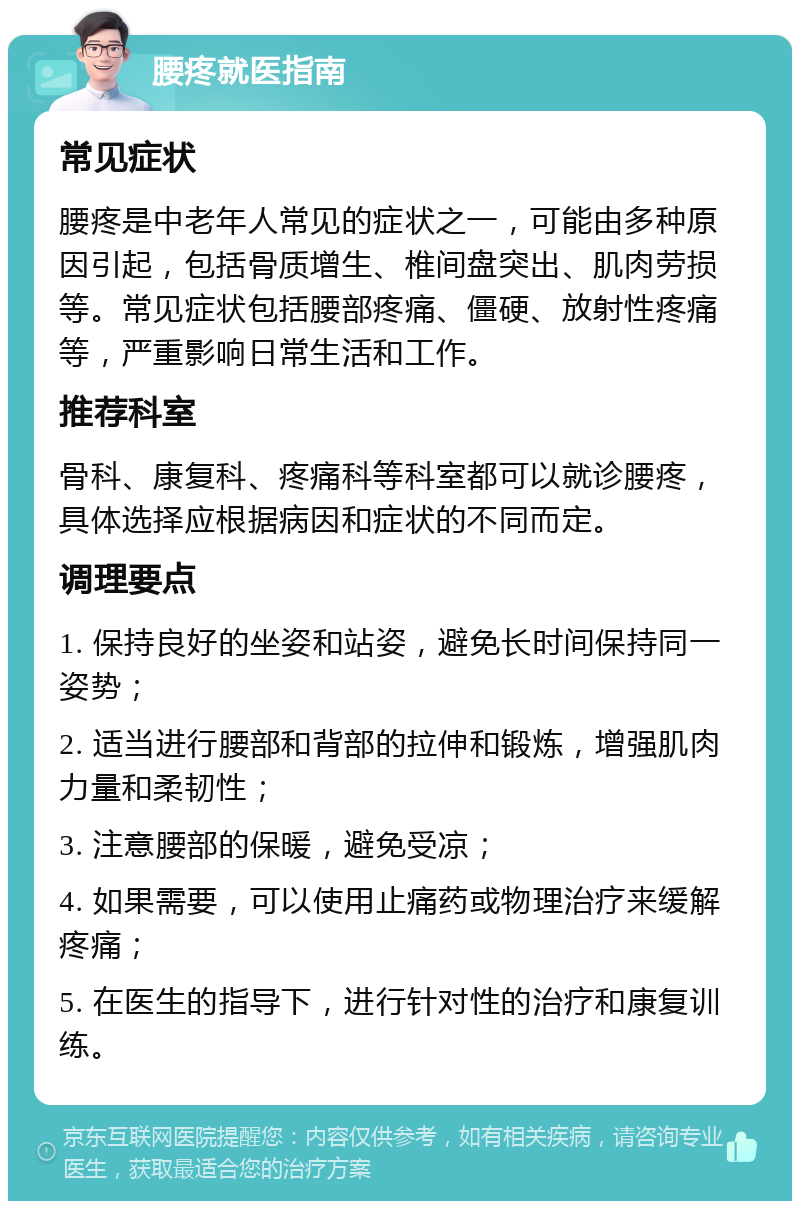 腰疼就医指南 常见症状 腰疼是中老年人常见的症状之一，可能由多种原因引起，包括骨质增生、椎间盘突出、肌肉劳损等。常见症状包括腰部疼痛、僵硬、放射性疼痛等，严重影响日常生活和工作。 推荐科室 骨科、康复科、疼痛科等科室都可以就诊腰疼，具体选择应根据病因和症状的不同而定。 调理要点 1. 保持良好的坐姿和站姿，避免长时间保持同一姿势； 2. 适当进行腰部和背部的拉伸和锻炼，增强肌肉力量和柔韧性； 3. 注意腰部的保暖，避免受凉； 4. 如果需要，可以使用止痛药或物理治疗来缓解疼痛； 5. 在医生的指导下，进行针对性的治疗和康复训练。