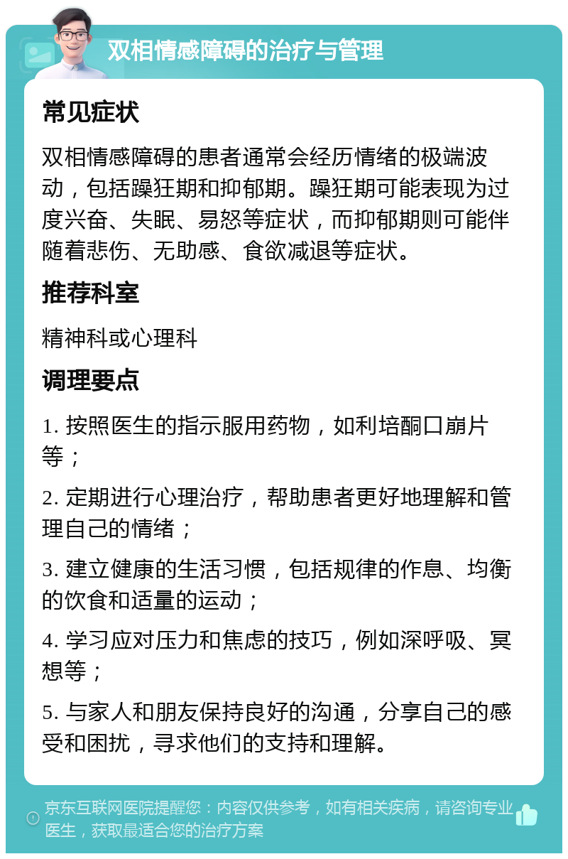 双相情感障碍的治疗与管理 常见症状 双相情感障碍的患者通常会经历情绪的极端波动，包括躁狂期和抑郁期。躁狂期可能表现为过度兴奋、失眠、易怒等症状，而抑郁期则可能伴随着悲伤、无助感、食欲减退等症状。 推荐科室 精神科或心理科 调理要点 1. 按照医生的指示服用药物，如利培酮口崩片等； 2. 定期进行心理治疗，帮助患者更好地理解和管理自己的情绪； 3. 建立健康的生活习惯，包括规律的作息、均衡的饮食和适量的运动； 4. 学习应对压力和焦虑的技巧，例如深呼吸、冥想等； 5. 与家人和朋友保持良好的沟通，分享自己的感受和困扰，寻求他们的支持和理解。