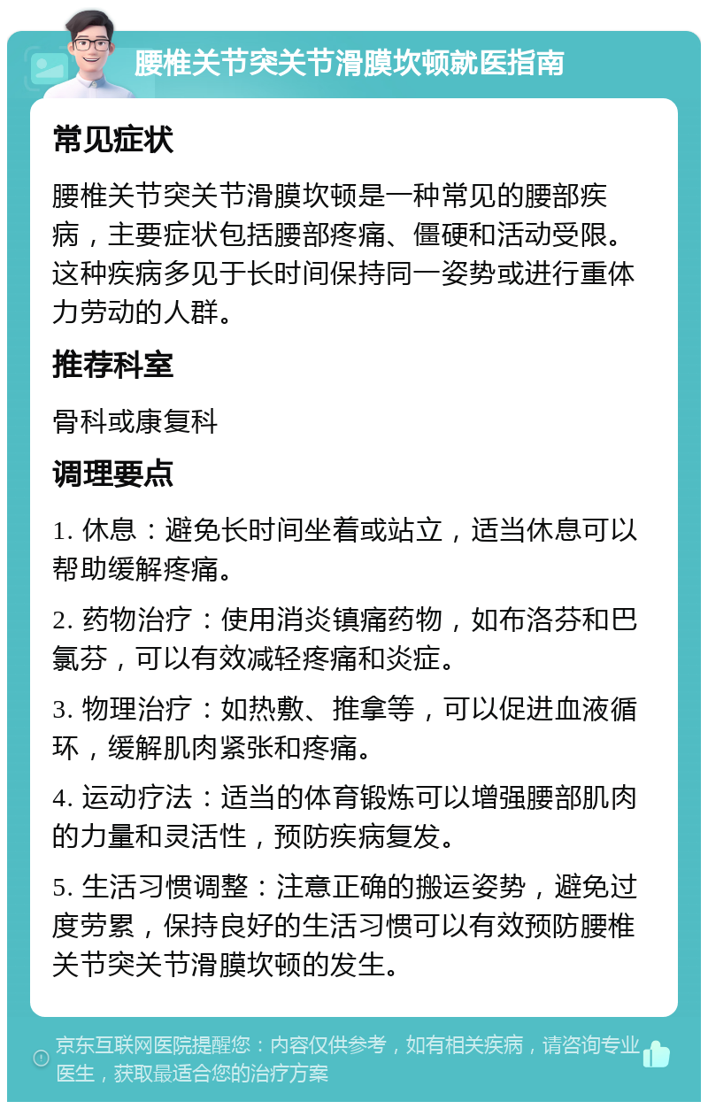 腰椎关节突关节滑膜坎顿就医指南 常见症状 腰椎关节突关节滑膜坎顿是一种常见的腰部疾病，主要症状包括腰部疼痛、僵硬和活动受限。这种疾病多见于长时间保持同一姿势或进行重体力劳动的人群。 推荐科室 骨科或康复科 调理要点 1. 休息：避免长时间坐着或站立，适当休息可以帮助缓解疼痛。 2. 药物治疗：使用消炎镇痛药物，如布洛芬和巴氯芬，可以有效减轻疼痛和炎症。 3. 物理治疗：如热敷、推拿等，可以促进血液循环，缓解肌肉紧张和疼痛。 4. 运动疗法：适当的体育锻炼可以增强腰部肌肉的力量和灵活性，预防疾病复发。 5. 生活习惯调整：注意正确的搬运姿势，避免过度劳累，保持良好的生活习惯可以有效预防腰椎关节突关节滑膜坎顿的发生。