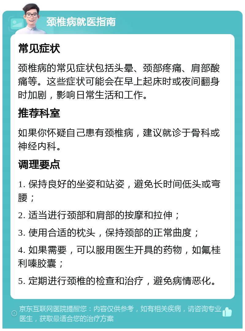 颈椎病就医指南 常见症状 颈椎病的常见症状包括头晕、颈部疼痛、肩部酸痛等。这些症状可能会在早上起床时或夜间翻身时加剧，影响日常生活和工作。 推荐科室 如果你怀疑自己患有颈椎病，建议就诊于骨科或神经内科。 调理要点 1. 保持良好的坐姿和站姿，避免长时间低头或弯腰； 2. 适当进行颈部和肩部的按摩和拉伸； 3. 使用合适的枕头，保持颈部的正常曲度； 4. 如果需要，可以服用医生开具的药物，如氟桂利嗪胶囊； 5. 定期进行颈椎的检查和治疗，避免病情恶化。