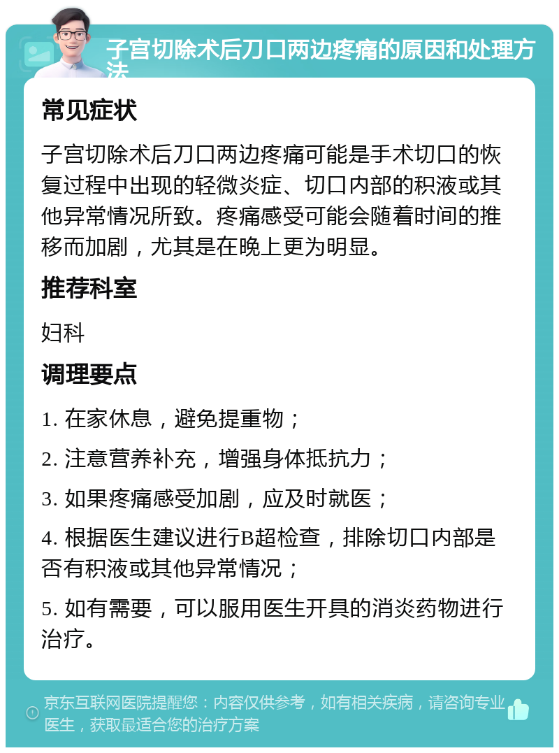 子宫切除术后刀口两边疼痛的原因和处理方法 常见症状 子宫切除术后刀口两边疼痛可能是手术切口的恢复过程中出现的轻微炎症、切口内部的积液或其他异常情况所致。疼痛感受可能会随着时间的推移而加剧，尤其是在晚上更为明显。 推荐科室 妇科 调理要点 1. 在家休息，避免提重物； 2. 注意营养补充，增强身体抵抗力； 3. 如果疼痛感受加剧，应及时就医； 4. 根据医生建议进行B超检查，排除切口内部是否有积液或其他异常情况； 5. 如有需要，可以服用医生开具的消炎药物进行治疗。