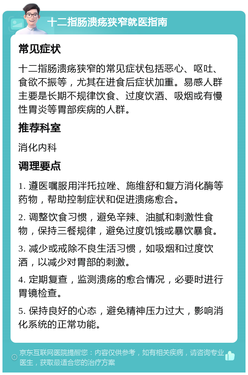 十二指肠溃疡狭窄就医指南 常见症状 十二指肠溃疡狭窄的常见症状包括恶心、呕吐、食欲不振等，尤其在进食后症状加重。易感人群主要是长期不规律饮食、过度饮酒、吸烟或有慢性胃炎等胃部疾病的人群。 推荐科室 消化内科 调理要点 1. 遵医嘱服用泮托拉唑、施维舒和复方消化酶等药物，帮助控制症状和促进溃疡愈合。 2. 调整饮食习惯，避免辛辣、油腻和刺激性食物，保持三餐规律，避免过度饥饿或暴饮暴食。 3. 减少或戒除不良生活习惯，如吸烟和过度饮酒，以减少对胃部的刺激。 4. 定期复查，监测溃疡的愈合情况，必要时进行胃镜检查。 5. 保持良好的心态，避免精神压力过大，影响消化系统的正常功能。