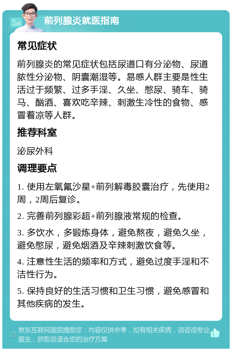 前列腺炎就医指南 常见症状 前列腺炎的常见症状包括尿道口有分泌物、尿道脓性分泌物、阴囊潮湿等。易感人群主要是性生活过于频繁、过多手淫、久坐、憋尿、骑车、骑马、酗酒、喜欢吃辛辣、刺激生冷性的食物、感冒着凉等人群。 推荐科室 泌尿外科 调理要点 1. 使用左氧氟沙星+前列解毒胶囊治疗，先使用2周，2周后复诊。 2. 完善前列腺彩超+前列腺液常规的检查。 3. 多饮水，多锻炼身体，避免熬夜，避免久坐，避免憋尿，避免烟酒及辛辣刺激饮食等。 4. 注意性生活的频率和方式，避免过度手淫和不洁性行为。 5. 保持良好的生活习惯和卫生习惯，避免感冒和其他疾病的发生。