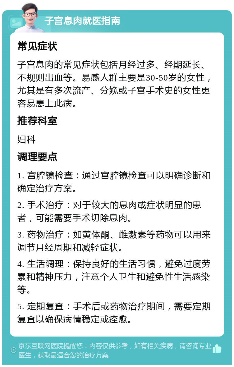 子宫息肉就医指南 常见症状 子宫息肉的常见症状包括月经过多、经期延长、不规则出血等。易感人群主要是30-50岁的女性，尤其是有多次流产、分娩或子宫手术史的女性更容易患上此病。 推荐科室 妇科 调理要点 1. 宫腔镜检查：通过宫腔镜检查可以明确诊断和确定治疗方案。 2. 手术治疗：对于较大的息肉或症状明显的患者，可能需要手术切除息肉。 3. 药物治疗：如黄体酮、雌激素等药物可以用来调节月经周期和减轻症状。 4. 生活调理：保持良好的生活习惯，避免过度劳累和精神压力，注意个人卫生和避免性生活感染等。 5. 定期复查：手术后或药物治疗期间，需要定期复查以确保病情稳定或痊愈。