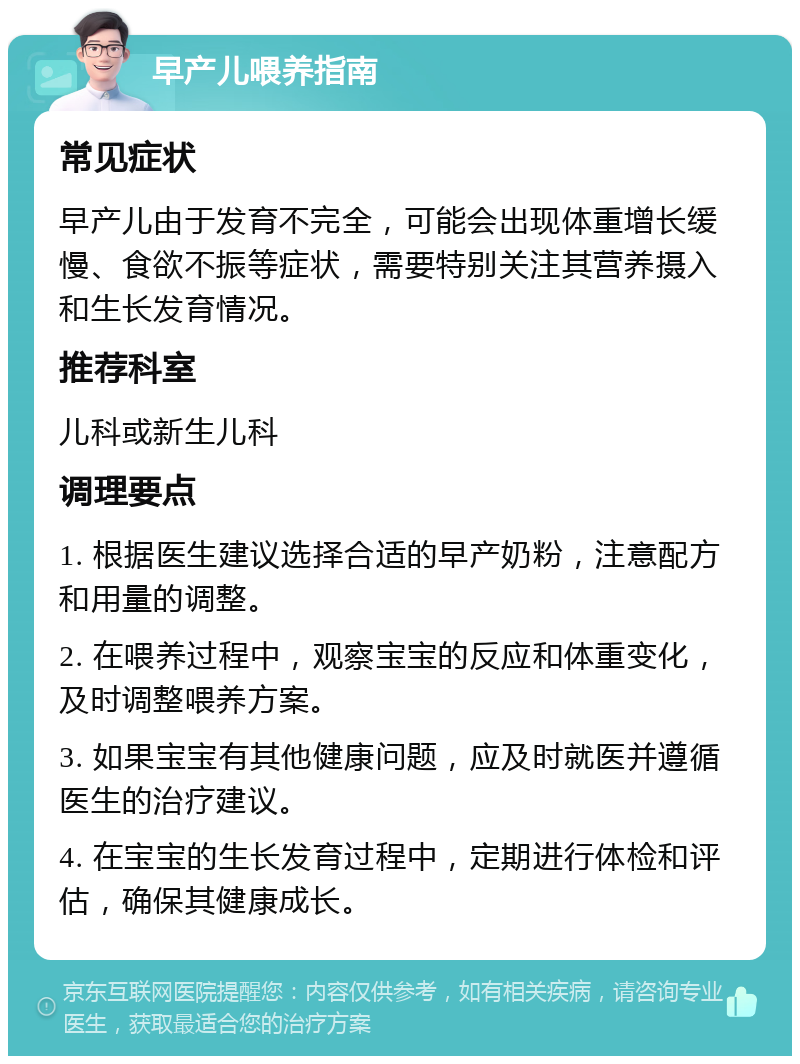 早产儿喂养指南 常见症状 早产儿由于发育不完全，可能会出现体重增长缓慢、食欲不振等症状，需要特别关注其营养摄入和生长发育情况。 推荐科室 儿科或新生儿科 调理要点 1. 根据医生建议选择合适的早产奶粉，注意配方和用量的调整。 2. 在喂养过程中，观察宝宝的反应和体重变化，及时调整喂养方案。 3. 如果宝宝有其他健康问题，应及时就医并遵循医生的治疗建议。 4. 在宝宝的生长发育过程中，定期进行体检和评估，确保其健康成长。