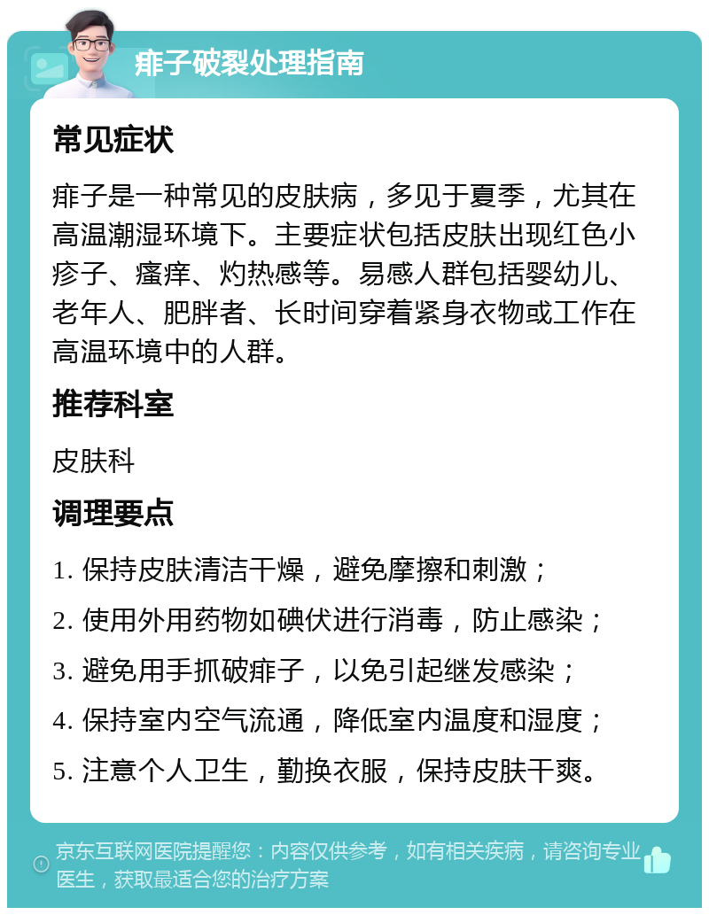 痱子破裂处理指南 常见症状 痱子是一种常见的皮肤病，多见于夏季，尤其在高温潮湿环境下。主要症状包括皮肤出现红色小疹子、瘙痒、灼热感等。易感人群包括婴幼儿、老年人、肥胖者、长时间穿着紧身衣物或工作在高温环境中的人群。 推荐科室 皮肤科 调理要点 1. 保持皮肤清洁干燥，避免摩擦和刺激； 2. 使用外用药物如碘伏进行消毒，防止感染； 3. 避免用手抓破痱子，以免引起继发感染； 4. 保持室内空气流通，降低室内温度和湿度； 5. 注意个人卫生，勤换衣服，保持皮肤干爽。