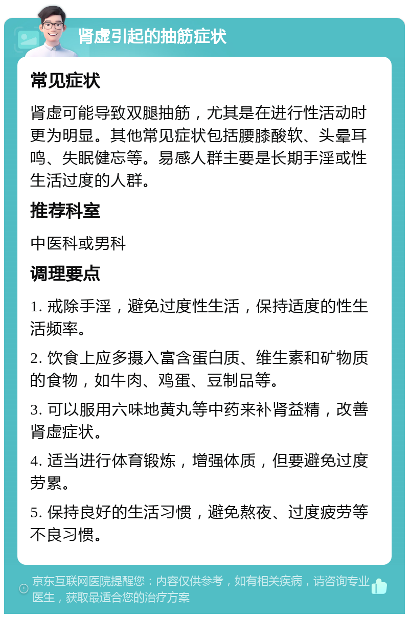 肾虚引起的抽筋症状 常见症状 肾虚可能导致双腿抽筋，尤其是在进行性活动时更为明显。其他常见症状包括腰膝酸软、头晕耳鸣、失眠健忘等。易感人群主要是长期手淫或性生活过度的人群。 推荐科室 中医科或男科 调理要点 1. 戒除手淫，避免过度性生活，保持适度的性生活频率。 2. 饮食上应多摄入富含蛋白质、维生素和矿物质的食物，如牛肉、鸡蛋、豆制品等。 3. 可以服用六味地黄丸等中药来补肾益精，改善肾虚症状。 4. 适当进行体育锻炼，增强体质，但要避免过度劳累。 5. 保持良好的生活习惯，避免熬夜、过度疲劳等不良习惯。