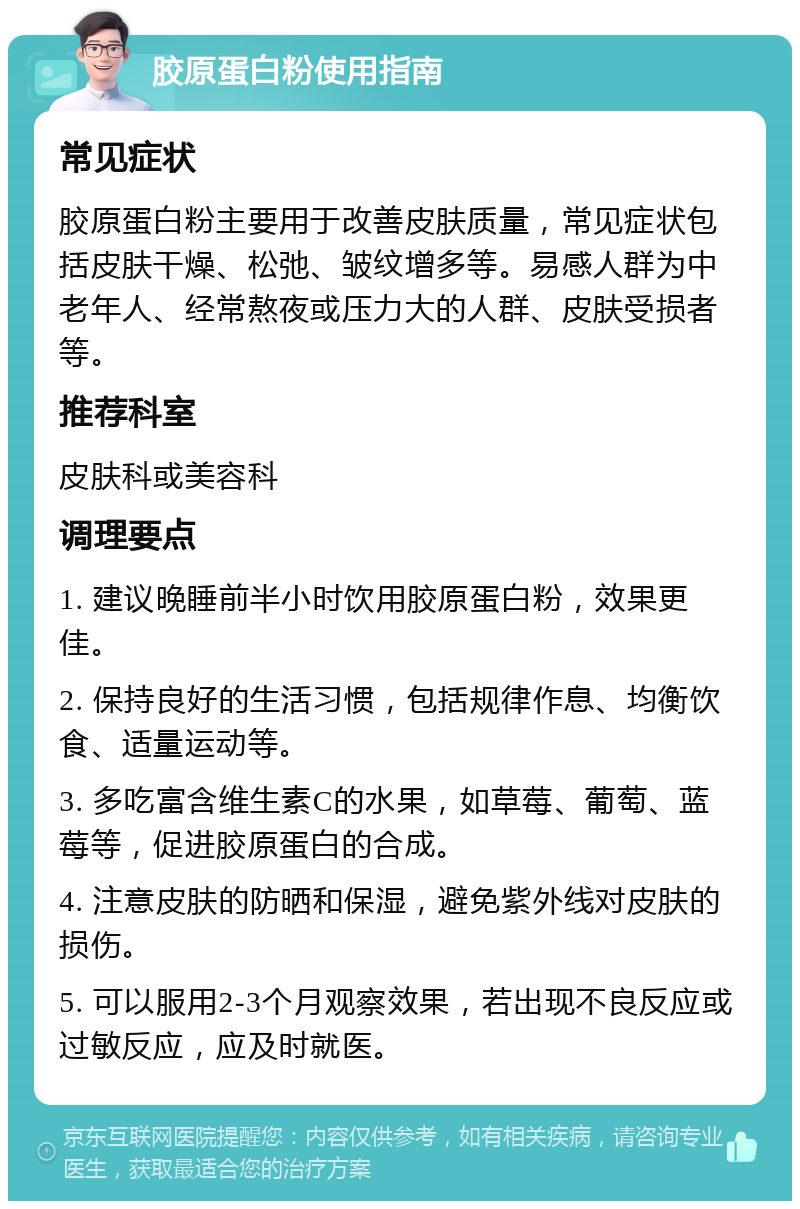 胶原蛋白粉使用指南 常见症状 胶原蛋白粉主要用于改善皮肤质量，常见症状包括皮肤干燥、松弛、皱纹增多等。易感人群为中老年人、经常熬夜或压力大的人群、皮肤受损者等。 推荐科室 皮肤科或美容科 调理要点 1. 建议晚睡前半小时饮用胶原蛋白粉，效果更佳。 2. 保持良好的生活习惯，包括规律作息、均衡饮食、适量运动等。 3. 多吃富含维生素C的水果，如草莓、葡萄、蓝莓等，促进胶原蛋白的合成。 4. 注意皮肤的防晒和保湿，避免紫外线对皮肤的损伤。 5. 可以服用2-3个月观察效果，若出现不良反应或过敏反应，应及时就医。