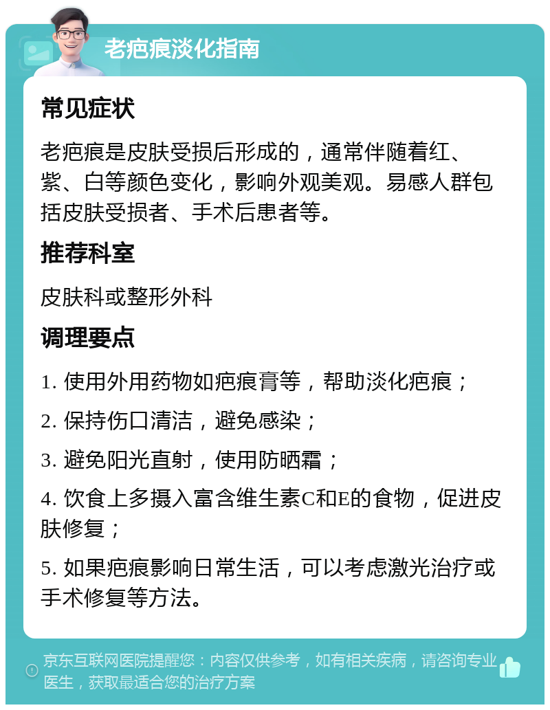 老疤痕淡化指南 常见症状 老疤痕是皮肤受损后形成的，通常伴随着红、紫、白等颜色变化，影响外观美观。易感人群包括皮肤受损者、手术后患者等。 推荐科室 皮肤科或整形外科 调理要点 1. 使用外用药物如疤痕膏等，帮助淡化疤痕； 2. 保持伤口清洁，避免感染； 3. 避免阳光直射，使用防晒霜； 4. 饮食上多摄入富含维生素C和E的食物，促进皮肤修复； 5. 如果疤痕影响日常生活，可以考虑激光治疗或手术修复等方法。