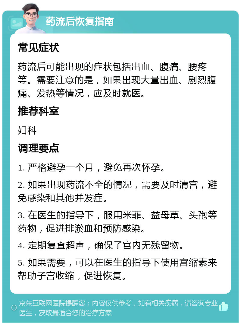 药流后恢复指南 常见症状 药流后可能出现的症状包括出血、腹痛、腰疼等。需要注意的是，如果出现大量出血、剧烈腹痛、发热等情况，应及时就医。 推荐科室 妇科 调理要点 1. 严格避孕一个月，避免再次怀孕。 2. 如果出现药流不全的情况，需要及时清宫，避免感染和其他并发症。 3. 在医生的指导下，服用米菲、益母草、头孢等药物，促进排淤血和预防感染。 4. 定期复查超声，确保子宫内无残留物。 5. 如果需要，可以在医生的指导下使用宫缩素来帮助子宫收缩，促进恢复。