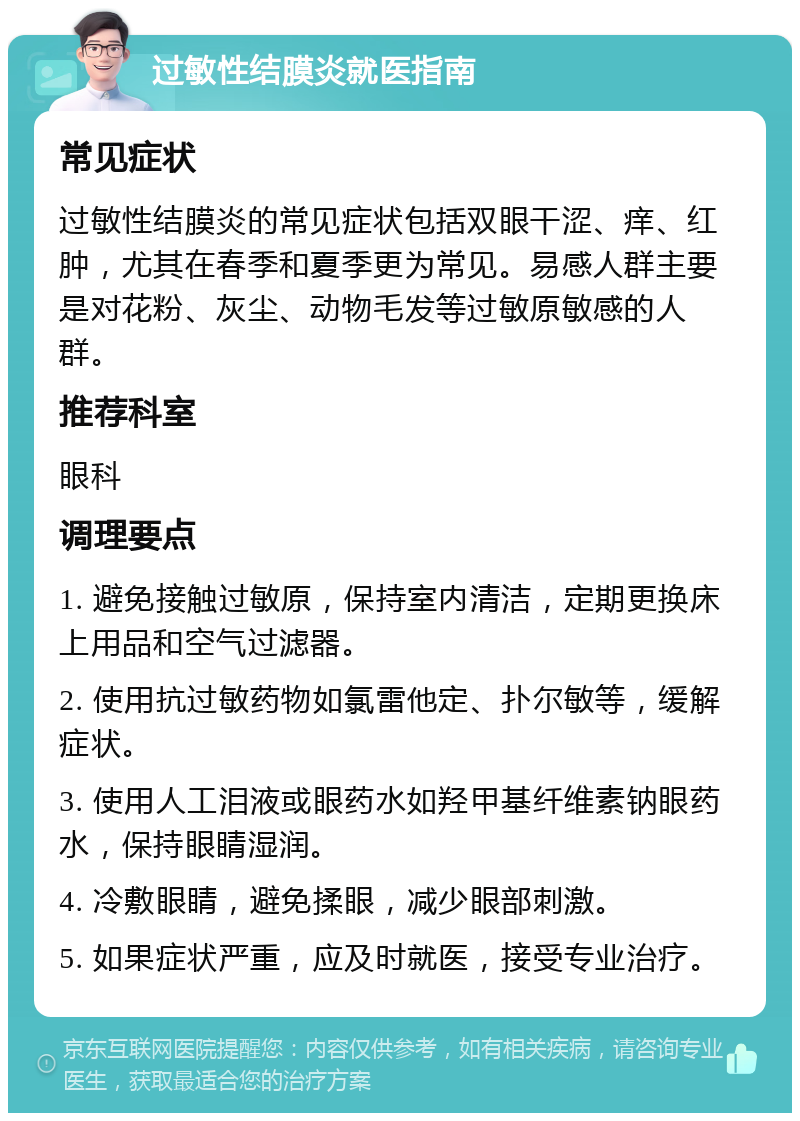 过敏性结膜炎就医指南 常见症状 过敏性结膜炎的常见症状包括双眼干涩、痒、红肿，尤其在春季和夏季更为常见。易感人群主要是对花粉、灰尘、动物毛发等过敏原敏感的人群。 推荐科室 眼科 调理要点 1. 避免接触过敏原，保持室内清洁，定期更换床上用品和空气过滤器。 2. 使用抗过敏药物如氯雷他定、扑尔敏等，缓解症状。 3. 使用人工泪液或眼药水如羟甲基纤维素钠眼药水，保持眼睛湿润。 4. 冷敷眼睛，避免揉眼，减少眼部刺激。 5. 如果症状严重，应及时就医，接受专业治疗。