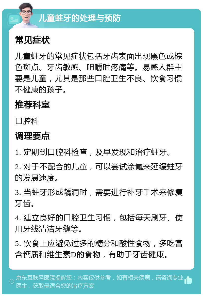 儿童蛀牙的处理与预防 常见症状 儿童蛀牙的常见症状包括牙齿表面出现黑色或棕色斑点、牙齿敏感、咀嚼时疼痛等。易感人群主要是儿童，尤其是那些口腔卫生不良、饮食习惯不健康的孩子。 推荐科室 口腔科 调理要点 1. 定期到口腔科检查，及早发现和治疗蛀牙。 2. 对于不配合的儿童，可以尝试涂氟来延缓蛀牙的发展速度。 3. 当蛀牙形成龋洞时，需要进行补牙手术来修复牙齿。 4. 建立良好的口腔卫生习惯，包括每天刷牙、使用牙线清洁牙缝等。 5. 饮食上应避免过多的糖分和酸性食物，多吃富含钙质和维生素D的食物，有助于牙齿健康。