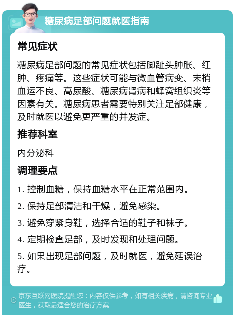 糖尿病足部问题就医指南 常见症状 糖尿病足部问题的常见症状包括脚趾头肿胀、红肿、疼痛等。这些症状可能与微血管病变、末梢血运不良、高尿酸、糖尿病肾病和蜂窝组织炎等因素有关。糖尿病患者需要特别关注足部健康，及时就医以避免更严重的并发症。 推荐科室 内分泌科 调理要点 1. 控制血糖，保持血糖水平在正常范围内。 2. 保持足部清洁和干燥，避免感染。 3. 避免穿紧身鞋，选择合适的鞋子和袜子。 4. 定期检查足部，及时发现和处理问题。 5. 如果出现足部问题，及时就医，避免延误治疗。