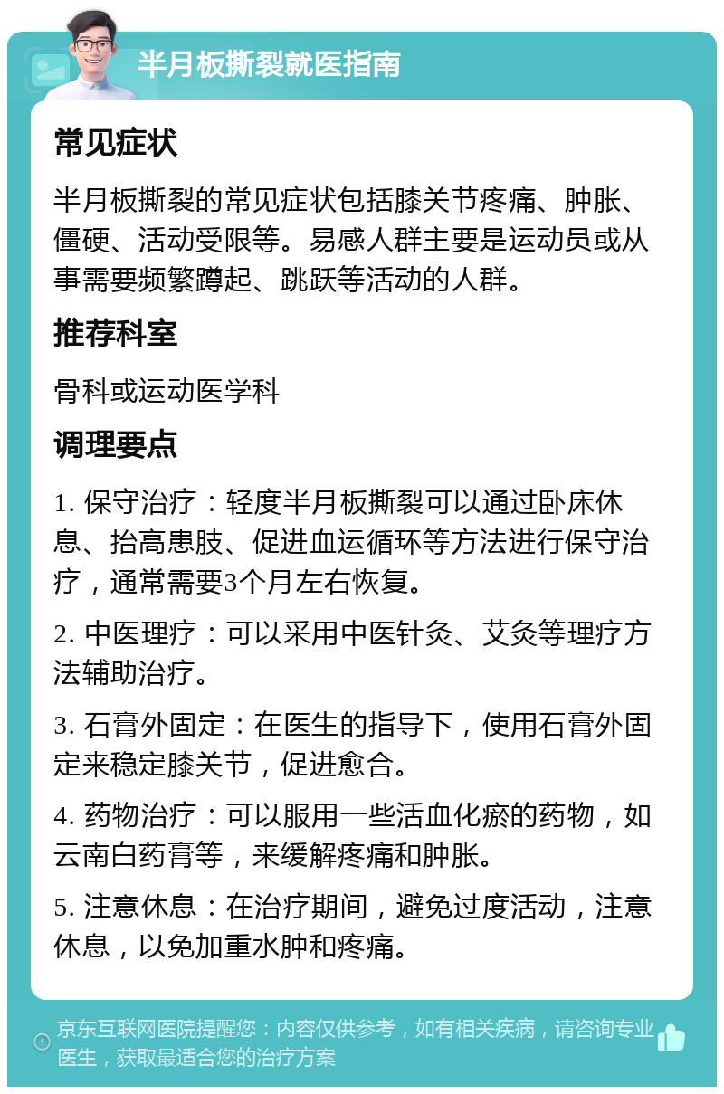 半月板撕裂就医指南 常见症状 半月板撕裂的常见症状包括膝关节疼痛、肿胀、僵硬、活动受限等。易感人群主要是运动员或从事需要频繁蹲起、跳跃等活动的人群。 推荐科室 骨科或运动医学科 调理要点 1. 保守治疗：轻度半月板撕裂可以通过卧床休息、抬高患肢、促进血运循环等方法进行保守治疗，通常需要3个月左右恢复。 2. 中医理疗：可以采用中医针灸、艾灸等理疗方法辅助治疗。 3. 石膏外固定：在医生的指导下，使用石膏外固定来稳定膝关节，促进愈合。 4. 药物治疗：可以服用一些活血化瘀的药物，如云南白药膏等，来缓解疼痛和肿胀。 5. 注意休息：在治疗期间，避免过度活动，注意休息，以免加重水肿和疼痛。