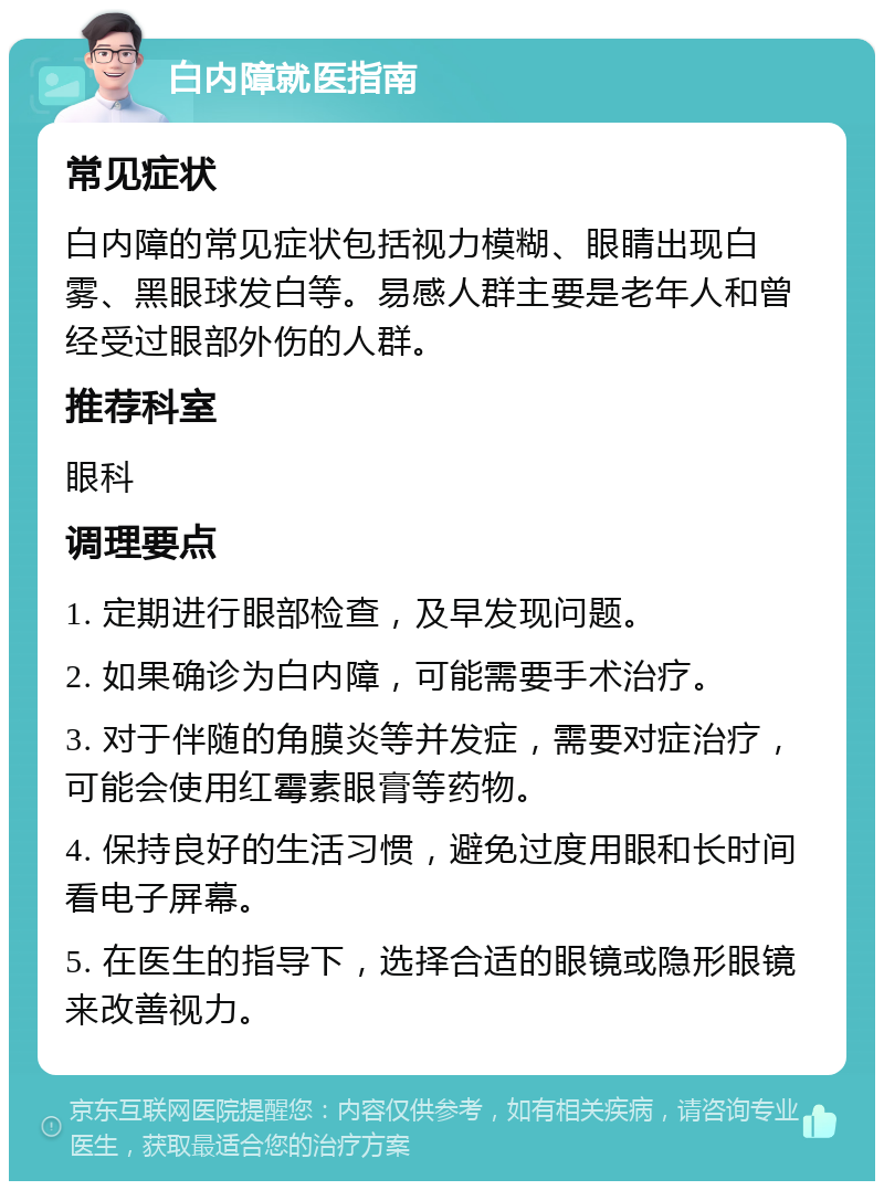 白内障就医指南 常见症状 白内障的常见症状包括视力模糊、眼睛出现白雾、黑眼球发白等。易感人群主要是老年人和曾经受过眼部外伤的人群。 推荐科室 眼科 调理要点 1. 定期进行眼部检查，及早发现问题。 2. 如果确诊为白内障，可能需要手术治疗。 3. 对于伴随的角膜炎等并发症，需要对症治疗，可能会使用红霉素眼膏等药物。 4. 保持良好的生活习惯，避免过度用眼和长时间看电子屏幕。 5. 在医生的指导下，选择合适的眼镜或隐形眼镜来改善视力。