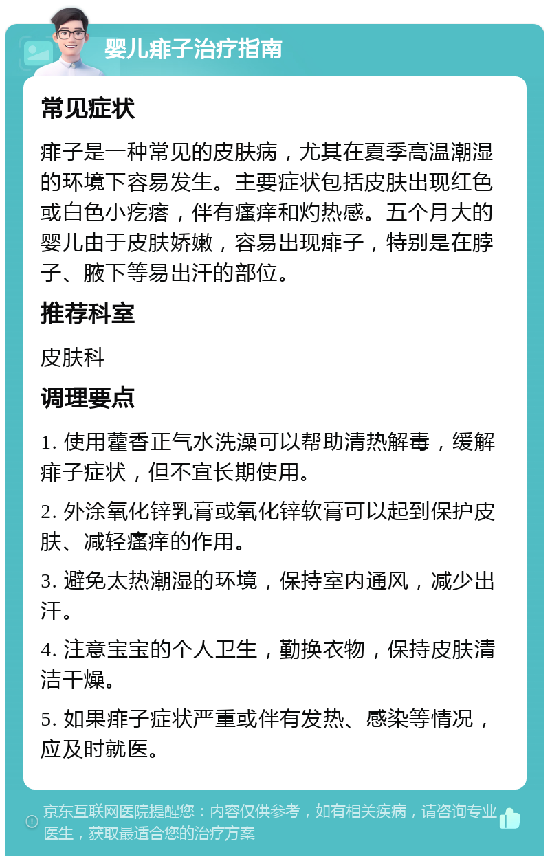 婴儿痱子治疗指南 常见症状 痱子是一种常见的皮肤病，尤其在夏季高温潮湿的环境下容易发生。主要症状包括皮肤出现红色或白色小疙瘩，伴有瘙痒和灼热感。五个月大的婴儿由于皮肤娇嫩，容易出现痱子，特别是在脖子、腋下等易出汗的部位。 推荐科室 皮肤科 调理要点 1. 使用藿香正气水洗澡可以帮助清热解毒，缓解痱子症状，但不宜长期使用。 2. 外涂氧化锌乳膏或氧化锌软膏可以起到保护皮肤、减轻瘙痒的作用。 3. 避免太热潮湿的环境，保持室内通风，减少出汗。 4. 注意宝宝的个人卫生，勤换衣物，保持皮肤清洁干燥。 5. 如果痱子症状严重或伴有发热、感染等情况，应及时就医。