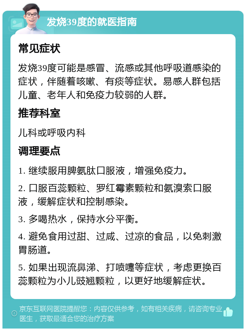 发烧39度的就医指南 常见症状 发烧39度可能是感冒、流感或其他呼吸道感染的症状，伴随着咳嗽、有痰等症状。易感人群包括儿童、老年人和免疫力较弱的人群。 推荐科室 儿科或呼吸内科 调理要点 1. 继续服用脾氨肽口服液，增强免疫力。 2. 口服百蕊颗粒、罗红霉素颗粒和氨溴索口服液，缓解症状和控制感染。 3. 多喝热水，保持水分平衡。 4. 避免食用过甜、过咸、过凉的食品，以免刺激胃肠道。 5. 如果出现流鼻涕、打喷嚏等症状，考虑更换百蕊颗粒为小儿豉翘颗粒，以更好地缓解症状。