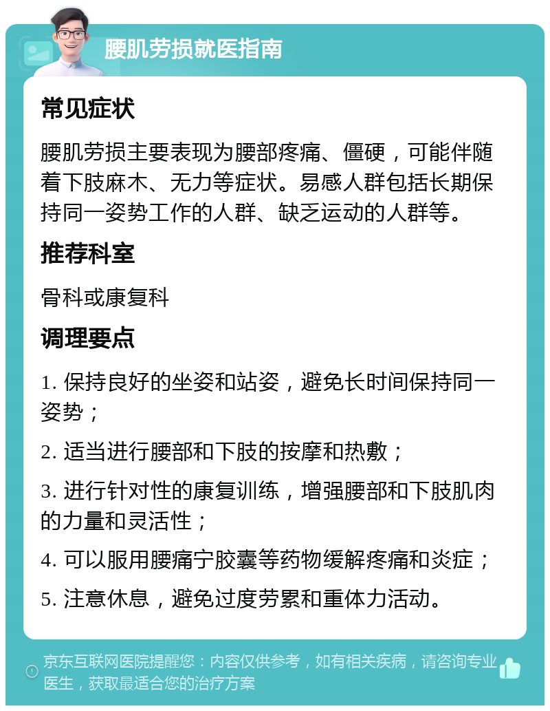 腰肌劳损就医指南 常见症状 腰肌劳损主要表现为腰部疼痛、僵硬，可能伴随着下肢麻木、无力等症状。易感人群包括长期保持同一姿势工作的人群、缺乏运动的人群等。 推荐科室 骨科或康复科 调理要点 1. 保持良好的坐姿和站姿，避免长时间保持同一姿势； 2. 适当进行腰部和下肢的按摩和热敷； 3. 进行针对性的康复训练，增强腰部和下肢肌肉的力量和灵活性； 4. 可以服用腰痛宁胶囊等药物缓解疼痛和炎症； 5. 注意休息，避免过度劳累和重体力活动。